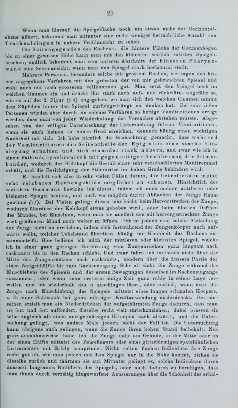 Wenn man hierauf die Spiegelfläche noch um etwas mehr der Horizontal- ebene nähert, bekommt man mitunter eine mehr weniger beträchtliche Anzahl von T r ach e a 1 r i ng e n in nahezu Profilansicht zu sehen. Die Seitengegenden des Rachens, die hintere Fläche der Gaumenbögen bis zu einer gewissen Höhe kann man mit den kleinsten seitlich rotirten Spiegeln besehen; endlich bekommt man vom unteren Abschnitt der hinteren Pharynx- wand eine Seitenansicht, wenn man den Spiegel stark horizontal stellt. Mehrere Personen, besonders solche mit grossem Rachen, vertragen das bis- her angegebene Verfahren mit den grössten der von mir gebrauchten Spiegel und wohl auch mit noch grösseren vollkommen gut. Man setzt den Spiegel hoch im weichen Gaumen ein und drückt ihn stark nach auf- und rückwärts ungefähr so, wie es auf der 2. Figur (c (Tf angegeben, wo man sich den weichen Gaumen sammt dem Zäpfchen hinter den Spiegel zurückgedrängt zu denken hat. Bei sehr vielen Personen würden aber durch ein solches Verfahren so heftige Vomituritionen erregt werden, dass man von jeder Wiederholung des Versuches abstehen müsste. Abge- sehen von der völligen Unterbrechung der Untersuchung führen Vomituritionen, wenn sie auch keinen so hohen Grad erreichen, dennoch häufig einen wichtigen Nachtheil mit sich. Ich habe nämlich die Beobachtung gemacht, dass während der Vomituritionen die Seitentheile der Epiglottis eine starke Ein- biegung erhalten und sich einander stark nähern, und zwar wie ich in einem Falle sah, synchronisch mit gegenseitiger Annäherung der Stimm- bänder, wodurch der Kehlkopf die Gestalt einer sehr verschmälerten Maultrommel erhält, und die Besichtigung der Stimmritze im hohen Grade behindert wird. Es handelt sich also in sehr vielen Fällen darum, die betreffenden meist sehr reizbaren Rachengebilde möglichst zu schonen. Hinsichtlich des weichen Gaumens bewirke ich dieses, indem ich mich meiner mittleren oder kleinsten Spiegel bediene, und auch wo möglich durch Abflachen der Zunge Raum gewinne Bei Vielen gelingt dieses sehr leicht beim Hervorstrecken der Zunge, wodurch überdiess der Kehlkopf etwas gehoben wird, oder beim blossen Oeffnen des Mundes, bei Einzelnen, wenn man sie aneifert den mit hervorgestreckter Zunge weit geöffneten Mund noch weiter zu öffnen. Oft ist jedoch eine solche Abflachung der Zunge nicht zu erreichen, indem sich fortwährend der Zungenkörper nach auf- wärts wölbt, welcher Uebelstand überdiess häufig mit Kleinheit des Rachens zu- sammentrifift. Hier bediene ich mich der mittleren oder kleinsten Spiegel, welche ich in einer ganz getingen Entfernung vom Zungenrücken ganz langsam nach rückwärts bis in den Rachen schiebe. Und zwar fahre ich meistens nicht über der Mitte des Zungenrückens nach rückwärts, sondern über die äussere Partie der einen Zungenhälfte bis zum Racheneingang. Sehr oft sinkt die Zunge während des Einschiebens des Spiegels und der ersten Bewegungen desselben im Racheneingange zusammen , oder wenn man ersteren einige Zeit ganz ruhig in seiner Lage ver- weilen und oft wiederholt das a anschlagen lässt, oder endlich, wenn man die Zunge nach Einschiebung des Spiegels mittelst eines langen schmalen Körpers, z. B. einer Hohlsonde bei ganz mässiger Kraftanwendung niederdrückt. Bei ein- zelnen erzielt man ein Niederdrücken der aufgethürmten Zunge dadurch, dass man sie fort und fort auffordert, dieselbe recht weit zurückzuziehen; dabei pressen sie selbe zugleich als einen unregelmässigen Klumpen nach abwärts, und die Unter- suchung gelingt, was andere Male jedoch nicht der Fall ist. Die Untersuchung kann übrigens auch gelingen, wenn die Zunge ihren hohen Stand beibehält. Nur ganz ausnahmsweise habe ich die Zunge nahe am Grunde, in der Mitte oder an der einen Hälfte mittelst des Zeigefingers oder eines gitterförmigen spatelähnlichen Instrumentes mit Erfolg comprimirt. Nicht selten flachen Individuen ihre Zunge recht gut ab, wie man jedoch mit dem Spiegel nur in die Nähe kommt, ziehen sie dieselbe zurück und thürmen sie auf. Mitunter gelingt es, solche Individuen durch äusserst langsames Einführen des Spiegels, oder auch dadurch zu beruhigen, dass man ihnen durch vorzeitig hingeworfene Aeusserungen über die Schönheit des erhal-