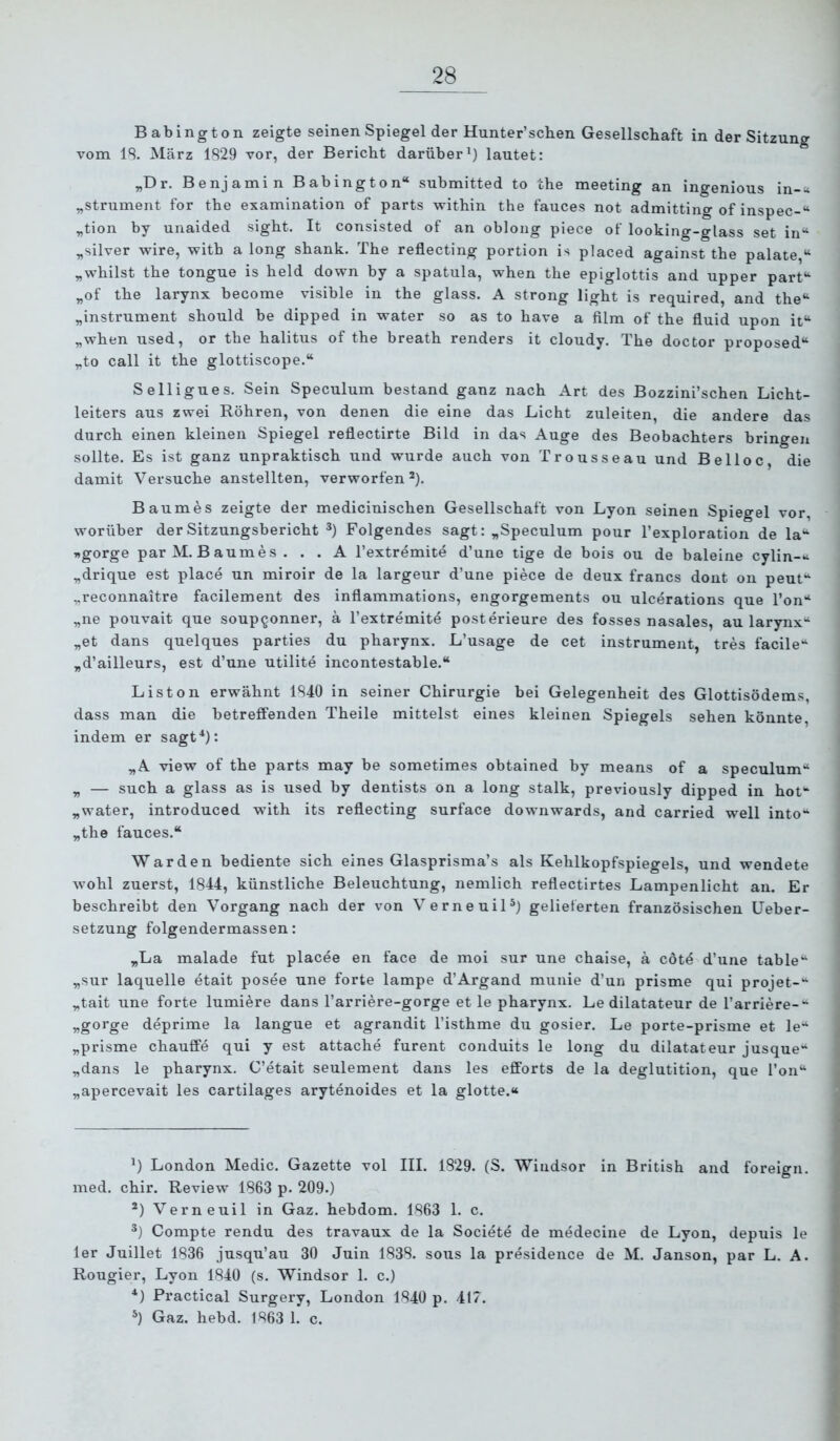 Babington zeigte seinen Spiegel der Hunter’schen Gesellschaft in der Sitzung vom IS. März 1S29 vor, der Bericht darüber^) lautet: „Dr. Benjamin Babington“ submitted to the meeting an ingenious in-^t „strument for the examination of parts within the fauces not admitting of inspec-“ „tion by unaided sight. It consisted of an oblong piece of looking-glass set in“ „silver wire, with a long shank. The reflecting portion is placed against the palate,“ „whilst the tongue is held down by a spatula, when the epiglottis and upper part“ „of the larynx become visible in the glass. A strong light is required, and the“ „instrument should be dipped in water so as to have a film of the fluid upon it“ „when used, or the halitus of the breath renders it cloudy. The doctor proposed“ „to call it the glottiscope.“ Selligues. Sein Speculum bestand ganz nach Art des Bozzini’schen Licht- leiters aus zwei Röhren, von denen die eine das Licht zuleiten, die andere das durch einen kleinen Spiegel reflectirte Bild in das Auge des Beobachters bringen sollte. Es ist ganz unpraktisch und wurde auch von Trousseau und Be Hoc, die damit Versuche anstellten, verworfen *). Baumes zeigte der medicinischen Gesellschaft von Lyon seinen Spiegel vor, worüber der Sitzungsbericht Folgendes sagt: „Speculum pour l’exploration de la“ wgorge parM.Baumes . . . A l’extremite d’une tige de bois ou de baieine cylin-^^ „drique est place un miroir de la largeur d’une piece de deux francs dont on peut“ „reconnaitre facilement des inflammations, engorgements ou ulcerations que Ton“ „ne pouvait que soup^onner, ä l’extremitö posterieure des fosses nasales, au larynx“ „et dans quelques parties du pharynx. L’usage de cet instrument, tres facile“ „d’ailleurs, est d’une utilite incontestable.“ Listen erwähnt 1S40 in seiner Chirurgie bei Gelegenheit des Glottisödems, dass man die betreffenden Theile mittelst eines kleinen Spiegels sehen könnte indem er sagt^): „A view of the parts may be sometimes obtained by means of a speculum“ „ — such a glass as is used by dentists on a long stalk, previously dipped in hot“ „water, introduced with its reflecting surface downwards, and carried well into“ „the fauces.“ Warden bediente sich eines Glasprisma’s als Kehlkopfspiegels, und wendete wohl zuerst, 1844, künstliche Beleuchtung, nemlich reflectirtes Lampenlicht an. Er beschreibt den Vorgang nach der von VerneuiH) gelieferten französischen Ueber- setzung folgendermassen: „La malade fut placee en face de moi sur une chaise, ä cötö d’une table“ „sur laquelle etait posee une forte lampe d’Argand munie d’un prisme qui projet-“ „tait une forte lumiere dans l’arriere-gorge et le pharynx. Le dilatateur de l’arriere-“ „gorge deprime la langue et agrandit l’isthme du gosier. Le porte-prisme et le“ „prisme chauffe qui y est attache furent conduits le long du dilatateur jusque“ „dans le pharynx. C’etait seulement dans les efforts de la deglutition, que l’on“ „apercevait les cartilages arytenoides et la glotte.“ London Medic. Gazette vol III. 1829. (S. Windsor in British and foreign. med. chir. Review 1863 p. 209.) Verneuil in Gaz. hebdom. 1863 1. c. ®) Compte rendu des travaux de la Societe de medecine de Lyon, depuis le 1er Juillet 1836 jusqu’au 30 Juin 1838. sous la presidence de M. Janson, par L. A. Rougier, Lyon 1840 (s. Windsor 1. c.) Practical Surgery, London 1840 p. 417. Gaz. hebd. 1863 1. c.