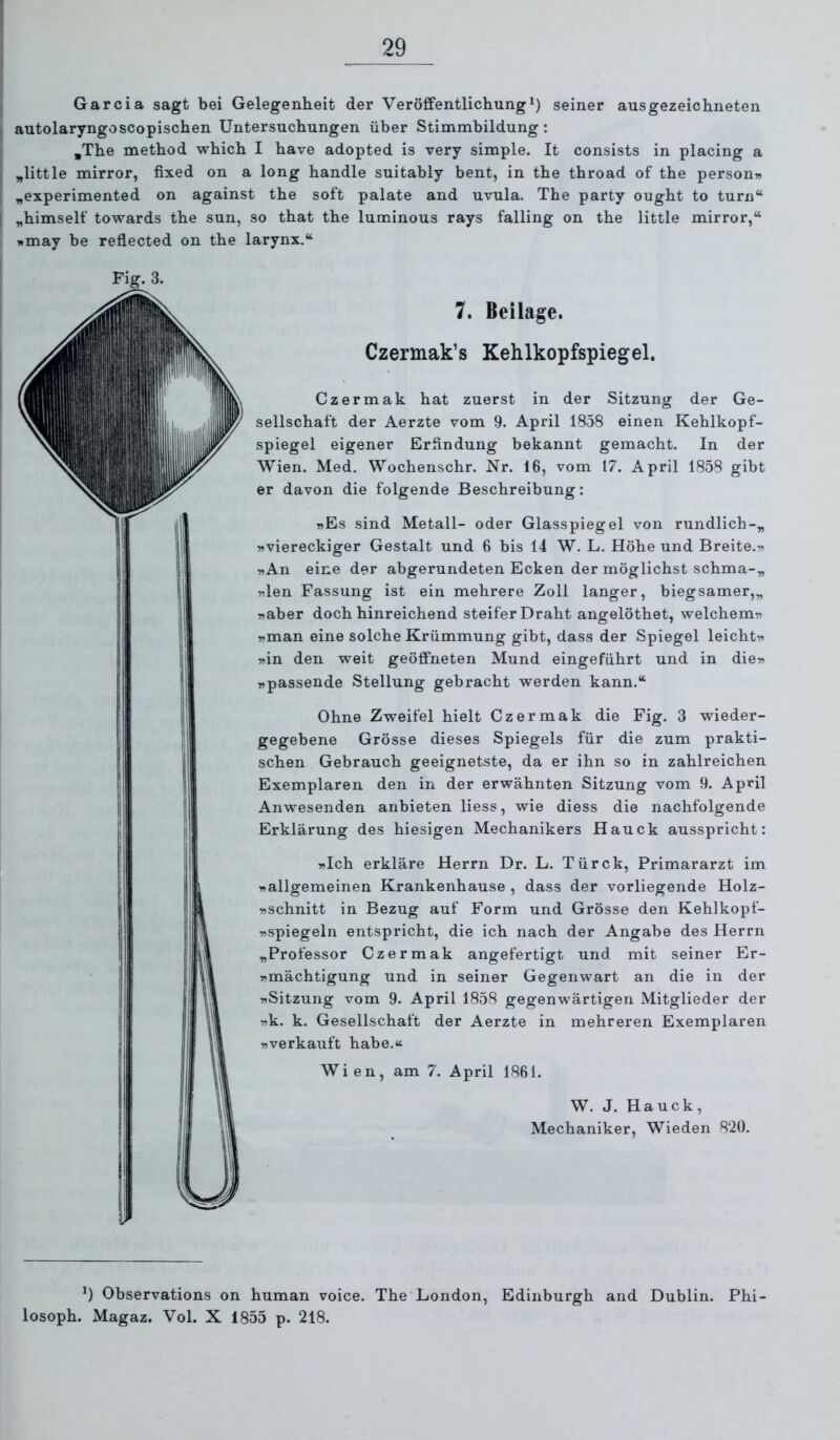 Garcia sagt bei Gelegenheit der Veröffentlichung^) seiner ausgezeichneten autolaryngoscopischen Untersuchungen über Stimmbildung: ,The method which I have adopted is very simple. It consists in placing a „little mirror, fixed on a long handle suitably bent, in the throad of the person» 1 „experimented on against the soft palate and uvula. The party ought to turn“ I „himself towards the sun, so that the luminous rays falling on the little mirror,“ »may be reflected on the larynx.“ Fig. 3. 7. Beilage. Czermak’s Kehlkopfspiegel. Czermak hat zuerst in der Sitzung der Ge- sellschaft der Aerzte vom 9. April 1858 einen Kehlkopf- spiegel eigener Erfindung bekannt gemacht. In der Wien. Med. Wochenschr. Nr. 16, vom 17. April 1858 gibt er davon die folgende Beschreibung: »Es sind Metall- oder Glasspiegel von rundlich-^ »viereckiger Gestalt und 6 bis 14 W, L. Höhe und Breite.» »An eine der abgerundeten Ecken der möglichst schma-„ »len Fassung ist ein mehrere Zoll langer, biegsamer,„ »aber doch hinreichend steifer Draht angelöthet, welchem» »man eine solche Krümmung gibt, dass der Spiegel leicht» »in den weit geöffneten Mund eingeführt und in die» »passende Stellung gebracht werden kann.“ Ohne Zweifel hielt Czermak die Fig. 3 wieder- gegebene Grösse dieses Spiegels für die zum prakti- schen Gebrauch geeignetste, da er ihn so in zahlreichen Exemplaren den in der erwähnten Sitzung vom 9. April Anwesenden anbieten Hess, wie diess die nachfolgende Erklärung des hiesigen Mechanikers Hauck ausspricht: »Ich erkläre Herrn Dr. L. Türck, Primararzt im »allgemeinen Krankenhause , dass der vorliegende Holz- »schnitt in Bezug auf Form und Grösse den Kehlkopf- »spiegeln entspricht, die ich nach der Angabe des Herrn „Professor Czermak angefertigt und mit seiner Er- »mächtigung und in seiner Gegenwart an die in der »Sitzung vom 9. April 1858 gegenwärtigen Mitglieder der »k. k. Gesellschaft der Aerzte in mehreren Exemplaren »verkauft habe.« Wien, am 7. April 1861. W. J. Hauck, Mechaniker, Wieden 820. Observations on human voice. The London, Edinburgh and Dublin. Phi- losoph. Magaz. Vol. X 1855 p. 218.