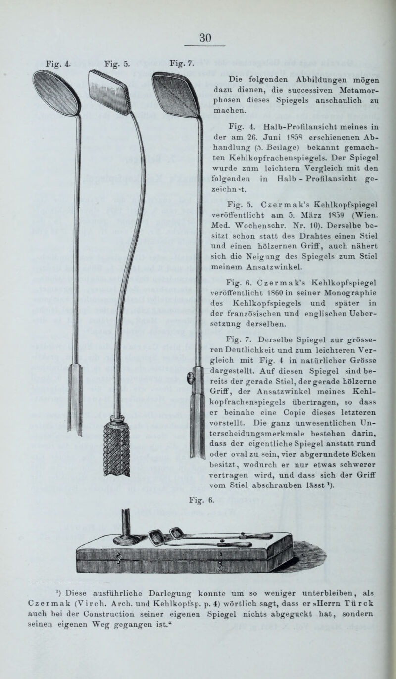 Fig. 4. Fig. 5. Fig. 7. Die folgenden Abbildungen mögen dazu dienen, die successiven Metamor- phosen dieses Spiegels anschaulich zu machen. Fig. 4. Halb-Profilansicht meines in der am 26. Juni 1S5S erschienenen Ab- handlung (5. Beilage) bekannt gemach- ten Kehlkopfrachenspiegels. Der Spiegel wurde zum leichtern Vergleich mit den folgenden in Halb - Profilansicht ge- zeichnet. Fig. 5. Czermak’s Kehlkopfspiegel veröffentlicht am 5. März 1Sö9 (Wien. Med. Wochenschr. Kr. 10). Derselbe be- sitzt schon statt des Drahtes einen Stiel und einen hölzernen Griff, auch nähert sich die Neigung des Spiegels zum Stiel meinem Ansatzwinkel. Fig. 6. Czermak’s Kehlkopfspiegel veröffentlicht 1R60 in seiner Monographie des Kehlkopfspiegels und später in der französischen und englischen Ueber- setzung derselben. Fig. 7. Derselbe Spiegel zur grösse- ren Deutlichkeit und zum leichteren Ver- gleich mit Fig. 4 in natürlicher Grösse dargestellt. Auf diesen Spiegel sind be- reits der gerade Stiel, der gerade hölzerne Griff, der Ansatzwinkel meines Kehl- kopfrachenspiegels übertragen, so dass er beinahe eine Copie dieses letzteren vorstellt. Die ganz unwesentlichen Un- terscheidungsmerkmale bestehen darin, dass der eigentliche Spiegel anstatt rund oder oval zu sein, vier abgerundete Ecken besitzt, wodurch er nur etwas schwerer vertragen wird, und dass sich der Griff vom Stiel abschrauhen lässt ^). Fig. 6. *) Diese ausführliche Darlegung konnte um so weniger unterbleiben, als Czermak (Virch. Arch. und Kehlkopfsp. p. 4) wörtlich sagt, dass er »Herrn Türck auch bei der Construction seiner eigenen Spiegel nichts abgeguckt hat, sondern seinen eigenen Weg gegangen ist.“