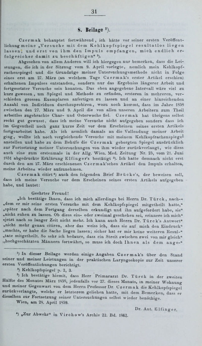 8. Beilage ^). j Czermak behauptet fortwährend, ich hätte vor seiner ersten Veröffent- lichung meine „Versuche mit dem Kehlkopfspiegel resultatlos liegen j lassen, und erst von ihm den Impuls empfangen, mich endlich er- , folgreicher damit zu beschäftigen“^). j Abgesehen von allem Anderen will ich hiergegen nur bemerken, dass die Lei- I stungen, die ich in der Sitzung vom 9. April vorlegte, nemlich mein Kehlkopf- i rachenspiegel und die Grundzüge meiner Untersuchungsmethode nicht in Folge ' eines erst am 27. März (an welchem Tage Czermak’s erster Artikel erschien) erhaltenen Impulses entstanden, sondern nur das Ergebniss längerer Arbeit und fortgesetzter Versuche sein konnten. Das eben angegebene Intervall wäre viel zu kurz gewesen , um Spiegel und Methode zu erfinden, ersteren in mehreren, ver- schieden grossen Exemplaren anfertigen zu lassen und an einer hinreichenden i Anzahl von Individuen durchzuprobiren, wozu noch kommt, dass im Jahre 1858 zwischen den 27. März und 9. April die von allen unseren Arbeitern zum Theil arbeitlos zugebrachte Char- und Osterwoche fiel. Czermak hat übrigens selbst recht gut gewusst, dass ich meine Versuche nicht aufgegeben sondern dass ich im Gegentheil noch ganz kurze Zeit vor dem Erscheinen seines ersten Artikels fortgearbeitet habe. Als ich nemlich damals an die Vollendung meiner Arbeit ging, wollte ich noch vergleichende Versuche mit meinem Kehlkopfrachenspiegel anstellen und habe zu dem Behüfe die Czermak geborgten Spiegel ausdrücklich zur Fortsetzung meiner Untersuchungen von ihm wieder zurückverlangt, wie diess auch eine zum erstenmale in der Allg. Wien. Med. Zeitung Nr. 25, vom 21. Juni 1851 abgedruckte Erklärung Elfinger’s bestätigt * *). Ich hatte demnach nicht erst durch den am 27. März erschienenen Czermak’schen Artikel den Impuls erhalten, meine Arbeiten wieder aufzunehmen. Czermak citirt*) auch den folgenden Brief Brücke’s, der beweisen soll, dass ich meine Versuche vor dem Erscheinen seines ersten Artikels aufgegeben habe, und lautet: Geehrter Freund! „Ich bestätige Ihnen, dass ich mich allerdings bei Herrn Dr. Türck, nach-« „dem er mir seine ersten Versuche mit dem Kehlkopfspiegel mitgetheilt hatte,“ „später nach dem Fortgang derselben erkundigt und ihn aufgefordert habe, sie“ „nicht ruhen zu lassen. Ob diess ein- oder zweimal geschehen sei, erinnere ich mich“ »jetzt nach so langer Zeit nicht mehr. Ich kann auch Herrn Dr. Türck’s Antwort“ „nicht mehr genau citiren, aber das weiss ich, dass sie auf mich den Eindruck“ „machte, er habe die Sache liegen lassen; sicher hat er mir keine weiteren Resul-“ „täte mitgetheilt. So sehr ich bedaure, dass ein Streit zwischen zwei von mir gleich“ ,,hochgeschätzten Männern fortwährt, so muss ich doch Ihnen als dem ange-“ *) In dieser Beilage werden einige Angaben Czermak’s über den Stand seiner und meiner Leistungen in der praktischen Laryngoskopie zur Zeit unserer ersten Veröffentlichungen berichtigt. ’) Kehlkopfspiegel p. 2, 3. *) Ich bestätige hiemit, dass Herr Primararzt Dr. Türck in der zweiten Hälfte des Monates März 1858, jedenfalls vor 27. dieses Monats, in meiner Wohnung und meiner Gegenwart von dem Herrn Professor Dr. Czermak die Kehlkopfspiegel zurückverlangte, welche er letzterem geliehen hatte, mit dem Bemerken, dass^er dieselben zur Fortsetzung seiner Untersuchungen selbst wieder benöthige. Wien, am 28. April 1859. Dr. Ant. E Ifinge r, *) „Zur Abwehr“ in Virchow’s Archiv 22. Bd. 1862.