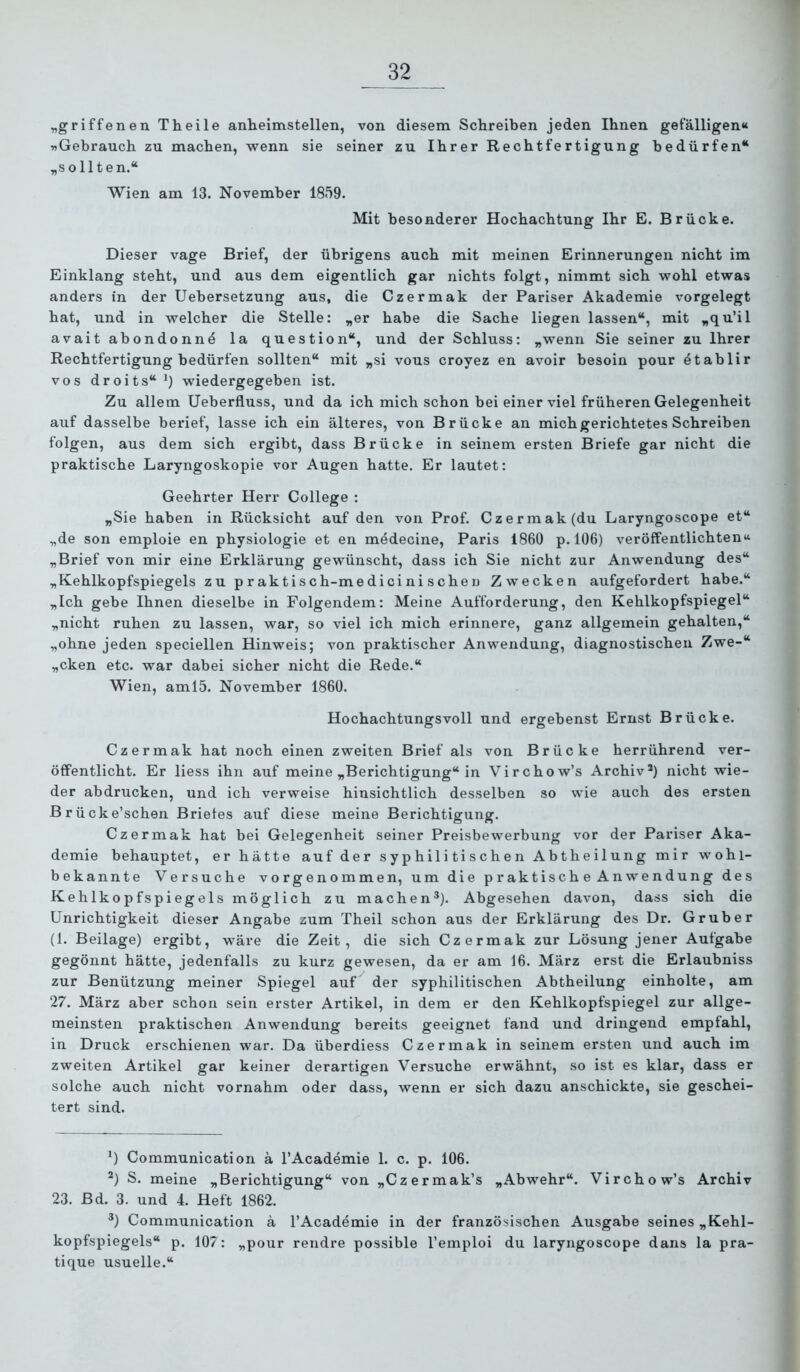 „griffenen Theile anheimstellen, von diesem Schreiben jeden Ihnen gefälligen“ »Gebrauch zu machen, wenn sie seiner zu Ihrer Rechtfertigung bedürfen“ „sollten.“ Wien am 13. November 1859. Mit besonderer Hochachtung Ihr E. Brücke. Dieser vage Brief, der übrigens auch mit meinen Erinnerungen nicht im Einklang steht, und aus dem eigentlich gar nichts folgt, nimmt sich wohl etwas anders in der Uebersetzung aus, die Czermak der Pariser Akademie vorgelegt hat, und in welcher die Stelle: „er habe die Sache liegen lassen“, mit „qu’il avait abondonn^ la question“, und der Schluss: „wenn Sie seiner zu Ihrer Rechtfertigung bedürfen sollten“ mit „si vous croyez en avoir besoin pour dtablir vos droits“^) wiedergegeben ist. Zu allem Ueberfluss, und da ich mich schon bei einer viel früheren Gelegenheit auf dasselbe berief, lasse ich ein älteres, von Brücke an mich gerichtetes Schreiben folgen, aus dem sich ergibt, dass Brücke in seinem ersten Briefe gar nicht die praktische Laryngoskopie vor Augen hatte. Er lautet: Geehrter Herr College : „Sie haben in Rücksicht auf den von Prof. Czermak (du Laryngoscope et“ „de son emploie en physiologie et en medecine, Paris 1860 p. 106) veröffentlichten“ „Brief von mir eine Erklärung gewünscht, dass ich Sie nicht zur Anwendung des“ „Kehlkopfspiegels zu praktisch-medicini schei) Zwecken aufgefordert habe.“ „Ich gebe Ihnen dieselbe in Folgendem: Meine Aufforderung, den Kehlkopfspiegel“ „nicht ruhen zu lassen, war, so viel ich mich erinnere, ganz allgemein gehalten,“ „ohne jeden speciellen Hinweis; von praktischer Anwendung, diagnostischen Zwe-“ „cken etc. war dabei sicher nicht die Rede.“ Wien, aml5. November 1860. Hochachtungsvoll und ergebenst Ernst Brücke. Czermak hat noch einen zweiten Brief als von Brücke herrührend ver- öffentlicht. Er liess ihn auf meine „Berichtigung“ in Virchow’s Archiv*) nicht wie- der abdrucken, und ich verweise hinsichtlich desselben so wie auch des ersten Brücke’schen Briefes auf diese meine Berichtigung. Czermak hat bei Gelegenheit seiner Preisbewerbung vor der Pariser Aka- demie behauptet, er hätte auf der syphilitischen Abtheilung mir wohl- bekannte Versuche vorgenommen, um die praktische Anwendung des Kehlkopfspiegels möglich zu machen*). Abgesehen davon, dass sich die Unrichtigkeit dieser Angabe zum Theil schon aus der Erklärung des Dr. Grub er (1. Beilage) ergibt, wäre die Zeit, die sich Czermak zur Lösung jener Aufgabe gegönnt hätte, jedenfalls zu kurz gewesen, da er am 16. März erst die Erlaubniss zur Benützung meiner Spiegel auf der syphilitischen Abtheilung einholte, am 27. März aber schon sein erster Artikel, in dem er den Kehlkopfspiegel zur allge- meinsten praktischen Anwendung bereits geeignet fand und dringend empfahl, in Druck erschienen war. Da überdiess Czermak in seinem ersten und auch im zweiten Artikel gar keiner derartigen Versuche erwähnt, so ist es klar, dass er solche auch nicht vornahm oder dass, wenn er sich dazu anschickte, sie geschei- tert sind. *) Communication ä l’Academie 1. c. p. 106. *) S. meine „Berichtigung“ von „Czermak’s „Abwehr“. Virchow’s Archiv 23. Bd. 3. und 4. Heft 1862. *) Communication ä l’Academie in der französischen Ausgabe seines „Kehl- kopfspiegels“ p. 107: „pour rendre possible l’emploi du laryngoscope dans la pra- tique usuelle.“
