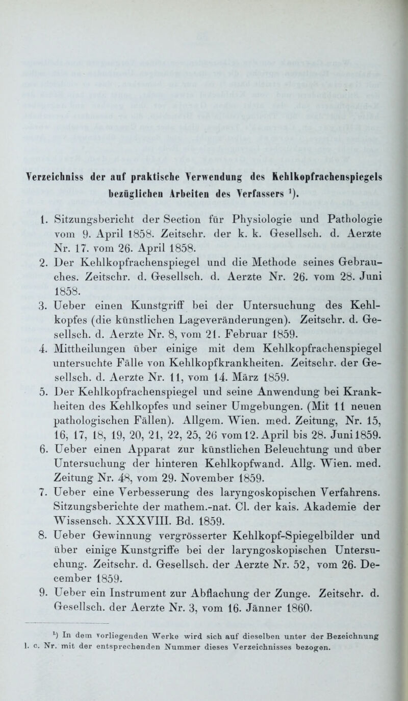 Terzeichniss der anf praktische Verwendung des üehlkopfrachenspiegels bezüglichen Arbeiten des Verfassers ^). 1. Sitziingsbericlit der Section für Physiologie und Pathologie vom 9. April 1858. Zeitschr. der k. k. Gesellsch. d. Aerzte Nr. 17. vom 26. April 1858. 2. Der Kehlkopfrachenspiegel und die Methode seines Gebrau- ches. Zeitschr. d. Gesellsch. d. Aerzte Nr. 26. vom 28. Juni 1858. 3. lieber einen Kunstgriff bei der Untersuchung des Kehl- kopfes (die künstlichen Lageveränderungen). Zeitschr. d. Ge- sellsch. d. Aerzte Nr. 8, vom 21. Februar 1859. 4. Mittheilungen über einige mit dem Kehlkopfrachenspiegel untersuchte Fälle von Kehlkopfkrankheiten. Zeitschr. der Ge- sellsch. d. Aerzte Nr. 11, vom 14. März 1859. 5. Der Kehlkopfrachenspiegel und seine Anwendung bei Krank- heiten des Kehlkopfes und seiner Umgebungen. (Mit 11 neuen pathologischen Fällen). Allgem. Wien. nied. Zeitung, Nr. 15, 16, 17, 18, 19, 20, 21, 22, 25, 26 vom 12. April bis 28. Juni 1859. 6. Ueber einen Apparat zur künstlichen Beleuchtung und über Untersuchung der hinteren Kehlkopfwand. Allg. Wien. med. Zeitung Nr. 48, vom 29. November 1859. 7. Ueber eine Verbesserung des laryngoskopischen Verfahrens. Sitzungsberichte der mathem.-nat. CI. der kais. Akademie der Wissensch. XXXVIII. Bd. 1859. 8. Ueber Gewinnung vergrösserter Kehlkopf-Spiegelbilder und über einige Kunstgriffe bei der laryngoskopischen Untersu- chung. Zeitschr. d. Gesellsch. der Aerzte Nr. 52, vom 26. De- cember 1859. 9. Ueber ein Instrument zur Abflachung der Zunge. Zeitschr. d. Gesellsch. der Aerzte Nr. 3, vom 16. Jänner 1860. 9 In dem vorliegenden Werke wird sich auf dieselben unter der Bezeichnung 1. c. Nr. mit der entsprechenden Nummer dieses Verzeichnisses bezogen.