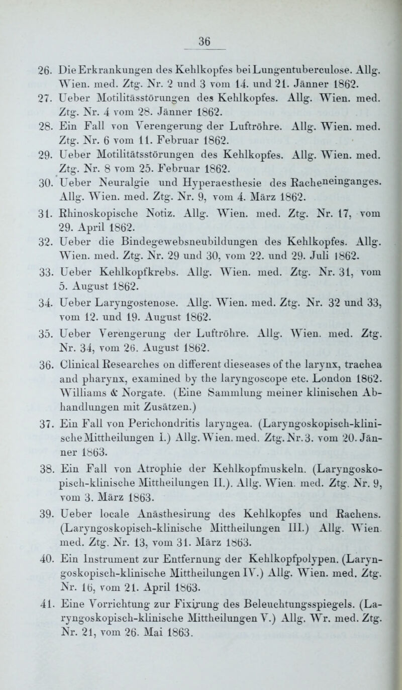 26. Die Erkrankungen des Kehlkopfes beiLungentuberculose. Allg. Wien, med. Ztg. Nr. 2 und 3 Toin 14. und 21. Jänner 1862. 27. Ueber Motilitässtörimgen des Kehlkopfes. Allg. Wien. med. Ztg. Nr, 4 vom 28. .Jänner 1862. 28. Ein Fall von Verengerung der Luftröhre. Allg. Wien. med. Ztg. Nr. 6 vom 11. Februar 1862. 29. Ueber Motilitätsstörungen des Kehlkopfes. Allg. Wien. med. Ztg. Nr. 8 vom 25. Februar 1862. 30. Ueber Neuralgie und Hyperaesthesie des Kachetteit^oanges. Allg. Wien. med. Ztg. Nr. 9, vom 4. März 1862. 31. Rhinoskopische Notiz. Allg. Wien. med. Ztg. Nr. 17, vom 29. April 1862. 32. Ueber die Bindegewebsneubildungen des Kehlkopfes. Allg. Wien. med. Ztg. Nr. 29 und 30, vom 22. und 29. Juli 1862. 33. Ueber Kehlkopfkrebs. Allg. Wien. med. Ztg. Nr. 31, vom 5. August 1862. 34. Ueber Laryngostenose. Allg. Wien. med. Ztg. Nr. 32 und 33, vom 12. und 19. August 1862. 35. Ueber Verengerung der Luftröhre. Allg. AVien. med. Ztg. Nr. 34, vom 26. August 1862. 36. Clinical Researches on different dieseases of the larynx, trachea and pharynx, examined by the laryngoscope etc. London 1862. Williams & Norgate. (Eine Sammlung meiner klinischen Ab- handlungen mit Zusätzen.) 37. Ein Fall von Perichondritis laryngea. (Laryngoskopisch-klini- scheMittheilungen 1.) Allg. AVien. med. Ztg. Nr. 3. vom 20. Jän- ner 1863. 38. Ein Fall von Atrophie der Kehlkopfmuskeln. (Laryngosko- pisch-klinische Alittheilungen II.). Allg. AA^ien. med. Ztg. Nr. 9, vom 3. März 1863. 39. Ueber locale Anästhesirung des Kehlkopfes und Rachens. (Laryngoskopisch-klinische Alittheilungen 111.) Allg. AA^ien. med. Ztg. Nr. 13, vom 31. Alärz 1863. 40. Ein Instrument zur Entfernung der Kehlkopfpolypen. (Laryn- goskopisch-klinische Alittheilungen lA^.) Allg. AAAen. med. Ztg. Nr. 16, vom 21. April 1863. 4L Eine A^orrichtung zur Fixü’ung des Beleuchtungsspiegels. (La- ryngoskopisch-klinische Alittheilungen A^.) Allg. AA>. med. Ztg. Nr. 21, vom 26. Alai 1863.