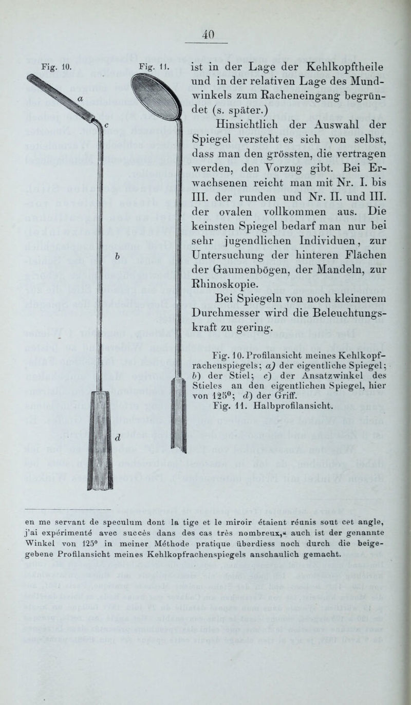 ist in der Lage der Kehlkopftlieile lind in der relativen Lage des Mund- winkels zum Raclieneingang begrün- det (s. später.) Hinsicbtlicli der Auswahl der Spiegel verstellt es sich von selbst, dass man den grössten, die vertragen werden, den Vorzug gibt. Bei Er- w'achsenen reicht man mit Nr. I. bis III. der runden und Nr. II. und III. der ovalen vollkommen aus. Die keinsten Spiegel bedarf man nur bei sehr jugendlichen Individuen, zur Untersuchung der hinteren Flächen der Gaumenbögen, der Mandeln, zur Rhinoskopie. Bei Spiegeln von noch kleinerem Durchmesser wdrd die Beleuchtungs- kraft zu gering. Fig*. 10. Profilanslclit meines Kehlkopf- racheiispiegels; a) der eigentliche Spiegel; 5) der Stiel; c) der Ansatzwinkel des Stieles an den eigentlichen Spiegel, hier von 125®; d) der Griff, Fig. 11. Halbprofilansicht. en me servant de speculum dont la tige et le miroir etaient rennis sout cet angle, j’ai experimente avec succes dans des cas tres nombreux,« auch ist der genannte Winkel von 125^ in meiner Methode pratique überdiess noch durch die beige- gebene Profilansicht meines Kehlkopfrachenspiegels anschaulich gemacht.