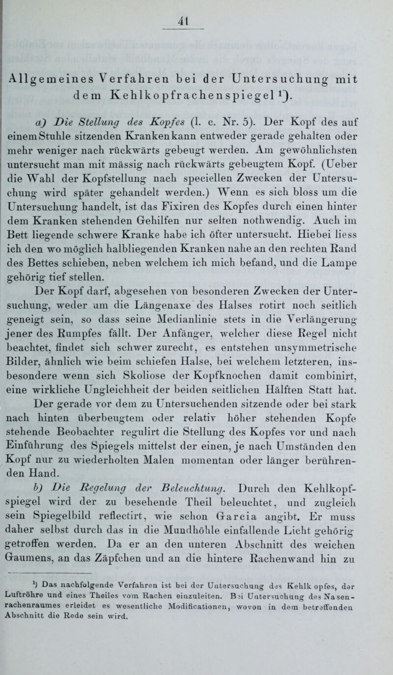 i Allgemeines Verfahren bei der Untersuchung mit ^ dem Kehlkopf rachen Spiegel ' a) Die Stellung des Kopfes (1. c. Nr. 5). Der Kopf des auf einem Stuhle sitzenden Kranken kann entweder gerade gehalten oder mehr weniger nach rückwärts gebeugt werden. Am gewöhnlichsten I untersucht man mit mässig nach rückwärts gebeugtem Kopf. (Ueber i die Wahl der Kopfstellung nach speciellen Zwecken der Untersu- chung wird später gehandelt werden.) Wenn es sich bloss um die i Untersuchung handelt, ist das Fixiren des Kopfes durch einen hinter dem Kranken stehenden Gehilfen nur selten nothwendig. Auch im Bett liesrende schwere Kranke habe ich öfter untersucht. Hiebei liess ich den wo möglich halbliegenden Kranken nahe an den rechten Rand des Bettes schieben, neben welchem ich mich befand, und die Lampe gehörig tief stellen. Der Kopf darf, abgesehen von besonderen Zwecken der Unter- suchung, weder um die Längenaxe'des Halses rotirt noch seitlich geneigt sein, so dass seine Medianlinie stets in die Verlängerung jener des Rumpfes fällt. Der Anfänger, welcher diese Regel nicht beachtet, findet sich schwer zurecht, es entstehen unsymmetrische Bilder, ähnlich wie beim schiefen Halse, bei welchem letzteren, ins- besondere wenn sich Skoliose der Kopfknochen damit combinirt, eine wirkliche Ungleichheit der beiden seitlichen Hälften Statt hat. Der gerade vor dem zu L^ntersuchenden sitzende oder bei stark nach hinten überbeugtem oder relativ höher stehenden Kopfe stehende Beobachter regulirt die Stellung des Kopfes vor und nach Einführung des Spiegels mittelst der einen, je nach Umständen den Kopf nur zu wiederholten Malen momentan oder länger berühren- den Hand. h) Die Regelung der Beleuchtung. Durch den Kehlkopf- spiegel wird der zu besehende Theil beleuchtet, und zugleich sein Spiegelbild reflectirt, wie schon Garcia angibt. Er muss daher selbst durch das in die Mundhöhle einfallende Licht i>*ehörii>' o o getroffen werden. Da er an den unteren Abschnitt des weichen Gaumens, an das Zäpfchen und an die hintere Rachenwand hin zu Das nachfolgende Verfahren ist bei der Untersuchung des Kehlk opfes, dar Luftröhre und eines Theiles vom Rachen einzuleiten. Bei Untersuchung des Nasen- rachenraumes erleidet es wesentliche Modificationen, wovon in dem betreffenden Abschnitt die Rede sein wird.