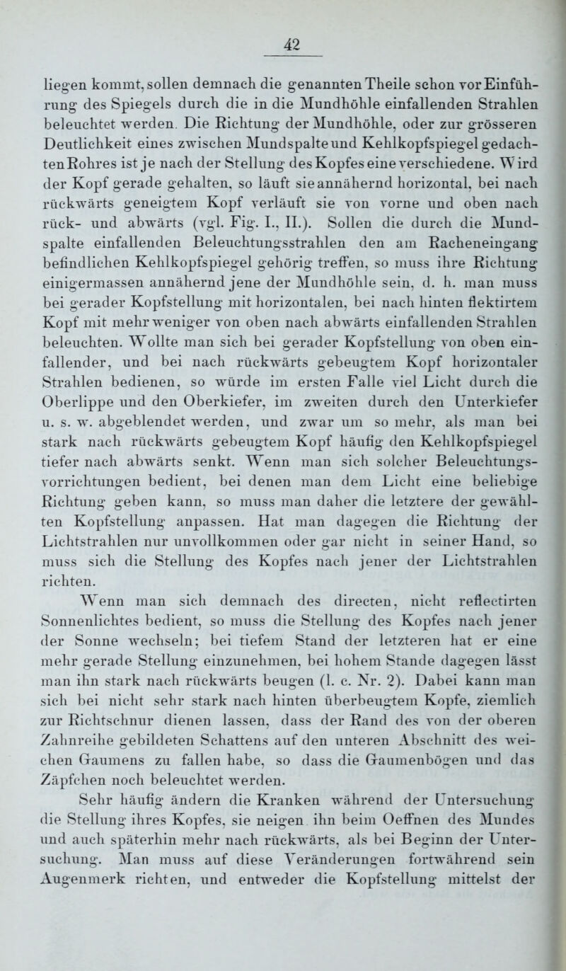 liegen kommt, sollen demnach die genannten Theile schon vor Einfüh- rung des Spiegels durch die in die Mundhöhle einfallenden Strahlen beleuchtet werden. Die Eichtung der Mundhöhle, oder zur grösseren Deutlichkeit eines zwischen Mundspalte und Kehlkopfspiegel gedach- tenEohres ist je nach der Stellung des Kopfes eine verschiedene. W ird der Kopf gerade gehalten, so läuft sie annähernd horizontal, bei nach rückwärts geneigtem Kopf verläuft sie von vorne und oben nach rück- und abwärts (vgl. Fig. L, II.). Sollen die durch die Mund- spalte einfallenden Beleuchtungsstrahlen den am Eacheneingang befindlichen Kehlkopfspiegel gehörig treffen, so muss ihre Eichtung einigermassen annähernd jene der Mundhöhle sein, d. h. man muss bei gerader Kopfstellung mit horizontalen, bei nach hinten flektirtem Kopf mit mehr weniger von oben nach abwärts einfallenden Strahlen beleuchten. Wollte man sich bei gerader Kopfstellung von oben ein- fallender, und bei nach rückwärts gebeugtem Kopf horizontaler Strahlen bedienen, so würde im ersten Falle viel Licht durch die Oberlippe und den Oberkiefer, im zweiten durch den Unterkiefer u. s. w. abgeblendet werden, und zwar um so mehr, als man bei stark nach rückwärts gebeugtem Kopf häufig den Kehlkopfspiegel tiefer nach abwmrts senkt. Wenn man sich solcher Beleuchtungs- vorrichtungen bedient, bei denen man dem Licht eine beliebige Eichtung geben kann, so muss man daher die letztere der gewähl- ten Kopfstellung anpassen. Hat man dagegen die Eichtung der Lichtstrahlen nur unvollkommen oder gar nicht in seiner Hand, so muss sich die Stellung des Kopfes nach jener der Lichtstrahlen richten. Wenn man sich demnach des directen, nicht reflectirten Sonnenlichtes bedient, so muss die Stellung des Kopfes nach jener der Sonne wechseln; bei tiefem Stand der letzteren hat er eine mehr gerade Stellung einzunehmen, bei hohem Stande dagegen lässt man ihn stark nach rückwärts beugen (1. c. Nr. 2). Dabei kann man sich bei nicht sehr stark nach hinten überbeugtem Kopfe, ziemlich zur Eichtschnur dienen lassen, dass der Eand des von der oberen Zahnreihe gebildeten Schattens auf den unteren Abschnitt des wei- chen Graumens zu fallen habe, so dass die Gaumenbögen und das Zäpfchen noch beleuchtet werden. Sehr häufig ändern die Kranken während der Untersuchung die Stellung ihres Kopfes, sie neigen ihn beim Oeffnen des Mundes und auch späterhin mehr nach rückwärts, als bei Beginn der Unter- suchung. Man muss auf diese Veränderungen fortwährend sein Augenmerk richten, und entweder die Kopfstellung mittelst der