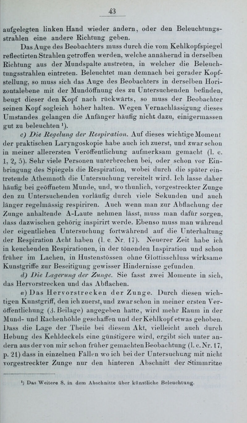 aufgelegten linken Hand wieder ändern, oder den Beleuchtimgs- straklen eine andere Richtung geben. Das Auge des Beobachters muss durch die vom Kehlkopfspiegel reflectirten Strahlen getroffen werden, welche annähernd in derselben Richtung aus der Mundspalte austreten, in welcher die Beleuch- tungsstrahlen eintreten. Beleuchtet man demnach bei gerader Kopf- stellung, so muss sich das Auge des Beobachters in derselben Hori- zontalebene mit der Mundöffnung des zu Untersuchenden befinden, beugt dieser den Kopf nach rückwärts, so muss der Beobachter seinen Kopf sogleich höher halten. Wegen Vernachlässigung dieses Umstandes gelangen die Anfänger häufig nicht dazu, einigermassen gut zu beleuchten ’). c) Die Regelung der Respiration. Auf dieses wichtigeMomeiit der praktischen Laryngoskopie habe auch ich zuerst, und zwar schon in meiner allerersten Veröffentlichung aufmerksam gemacht (1. c. 1, 2,, 5). Sehr viele Personen unterbrechen bei, oder schon vor Ein- bringung des Spiegels die Respiration, wobei durch die später ein- tretende Athemiioth die Untersuchung vereitelt wird. Ich lasse daher häufig bei geöffnetem Munde, und, wo thunlich, vorgestreckter Zunge den zu Untersuchenden vorläufig durch viele Sekunden und auch länger regelmässig respiriren. Auch wenn man zur Abflachung der Zunge anhaltende A-Laute nehmen lässt, muss man dafür sorgen, dass dazwischen gehörig iiispirirt werde. Ebenso muss man während der eigentlichen Untersuchung fortwährend auf die Unterhaltung der Respiration Acht haben (1. c. Kr. 17). Neuerer Zeit habe ich in keuchenden Respirationen, in der tönenden Inspiration und schon Ifrüher im Lachen, in Hustenstössen ohne Glottisschluss wirksame Kunstgriffe zur Beseitigung gewisser Hindernisse gefunden. d) Die Lagerung der Zunge. Sie fasst zwei Momente in sich, das Hervorstrecken und das Abflachen. cc) Das Hervorstrecken der Zunge. Durch diesen wich- tigen Kunstgriff', den ich zuerst, und zwar schon in meiner ersten Ver- öffentlichung (3. Beilage) angegeben hatte, wird mehr Raum in der Mund- und Rachenhöhle geschaffen und der Kehlkopf etwas gehoben. Dass die Lage der Theile bei diesem Akt, vielleicht auch durch Hebung des Kehldeckels eine günstigere wird, ergibt sich unter an- dern aus der von mir schon früher gemachten Beobachtung (1. c.Kr. 17, p. 21) dass in einzelnen Fällen wo ich bei der Untersuchung mit nicht vorgestreckter Zunge nur den hinteren Abschnitt der iStimmritze Das Weitere S. in dem Abschnitte über künstliche Beleuchtung.