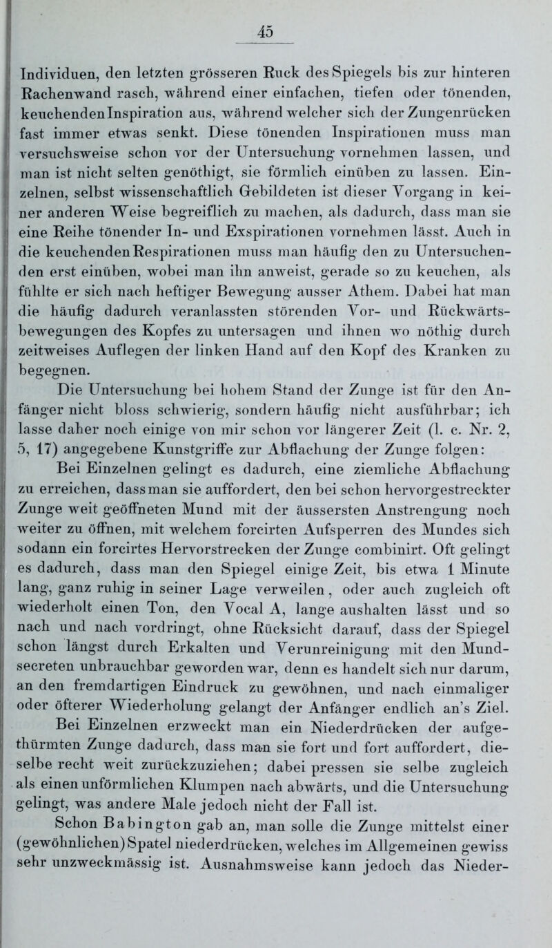 Individuen, den letzten grösseren Ruck des Spiegels bis zur hinteren Rachenwand rasch, während einer einfachen, tiefen oder tönenden, keuchenden Inspiration aus, während welcher sich der Zungenrücken fast immer etwas senkt. Diese tönenden Inspirationen muss man versuchsweise schon vor der Untersuchung vornehmen lassen, und man ist nicht selten genöthigt, sie förmlich einüben zu lassen. Ein- zelnen, selbst wissenschaftlich Gebildeten ist dieser Vorgang in kei- ner anderen Weise begreiflich zu machen, als dadurch, dass man sie eine Reihe tönender In- und Exspirationen vornehmen lässt. Auch in die keuchenden Respirationen muss man häufig den zu Untersuchen- den erst einüben, wobei man ihn anweist, gerade so zu keuchen, als fühlte er sich nach heftiger Bewegung ausser Athem. Dabei hat man die häufig dadurch veranlassten störenden Vor- und Rückwärts- bewegungen des Kopfes zu untersagen und ihnen wo nöthig durch zeitweises Auflegen der linken Hand auf den Kopf des Kranken zu begegnen. Die Untersuchung bei hohem Stand der Zunge ist für den An- fänger nicht bloss schwierig, sondern häufig nicht ausführbar; ich lasse daher noch einige von mir schon vor längerer Zeit (1. c. Nr. 2, 5, 17) angegebene Kunstgriffe zur Abflachung der Zunge folgen: Bei Einzelnen gelingt es dadurch, eine ziemliche Abflachung zu erreichen, dass man sie auffordert, den bei schon hervorgestreckter Zunge weit geöffneten Mund mit der äussersten Anstrengung noch weiter zu öffnen, mit welchem forcirten Aufsperren des Mundes sich sodann ein forcirtes Hervorstrecken der Zunge combinirt. Oft gelingt es dadurch, dass man den Spiegel einige Zeit, bis etwa 1 Minute lang, ganz ruhig in seiner Lage verweilen, oder auch zugleich oft wiederholt einen Ton, den Vocal A, lange aushalten lässt und so nach und nach vordringt, ohne Rücksicht darauf, dass der Spiegel schon längst durch Erkalten und Verunreinigung mit den Mund- secreten unbrauchbar geworden war, denn es handelt sich nur darum, an den fremdartigen Eindruck zu gewöhnen, und nach einmaliger oder öfterer Wiederholung gelangt der Anfänger endlich an’s Ziel. Bei Einzelnen erzweckt man ein Niederdrücken der aufge- thürmten Zunge dadurch, dass man sie fort und fort auffordert, die- selbe recht weit zurückzuziehen; dabei pressen sie selbe zugleich als einen unförmlichen Klumpen nach abwärts, und die Untersuchung gelingt, was andere Male jedoch nicht der Fall ist. Schon Babington gab an, man solle die Zunge mittelst einer (gewöhnlichen) Spate] niederdrücken, welches im Allgemeinen gewiss sehr unzweckmässig ist. Ausnahmsweise kann jedoch das Nieder-