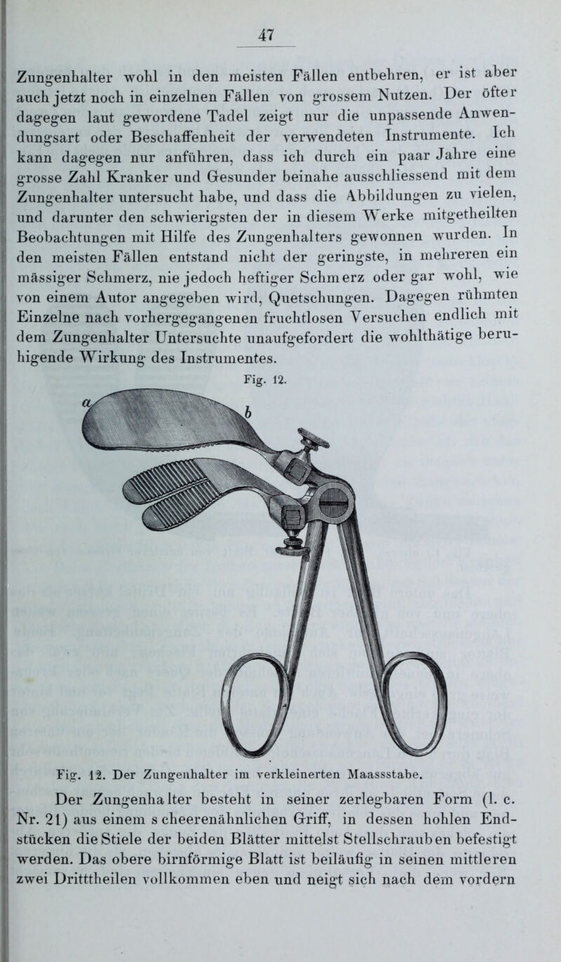 Zungenhalter wohl in den meisten Fällen entbehren, er ist aber auch jetzt noch in einzelnen Fällen von grossem Nutzen. Der öfter dagegen laut gewordene Tadel zeigt nur die unpassende Anwen- dungsart oder Beschaffenheit der verwendeten Instrumente. Ich kann dagegen nur anführen, dass ich durch ein paar Jahre eine grosse Zahl Kranker und Gresunder beinahe ausschliessend mit dem Zungenhalter untersucht habe, und dass die Abbildungen zu vielen, und darunter den schwierigsten der in diesem erke mitgetheilten Beobachtungen mit Hilfe des Zungenhalters gewonnen wurden. In den meisten Fällen entstand nicht der geringste, in mehreren ein mässiger Schmerz, nie jedoch heftiger Schmerz oder gar wohl, wie von einem Autor angegeben wird, Quetschungen. Dagegen rühmten Einzelne nach vorhergegangenen fruchtlosen Versuchen endlich mit dem Zungenhalter Untersuchte unaufgefordert die wohlthätige beru- higende Wirkung des Instrumentes. Fig. 12. Fig. 12. Der Zungeiihalter im verkleinerten Maassstabe. Der Zungenhalter besteht in seiner zerlegbaren Form (1. c. Nr. 21) aus einem s cheerenähnlichen Griff, in dessen hohlen End- stücken die Stiele der beiden Blätter mittelst Stellschrauben befestigt werden. Das obere bimförmige Blatt ist beiläufig in seinen mittleren zwei Dritttheilen vollkommen eben und neigt sich nach dem vordem
