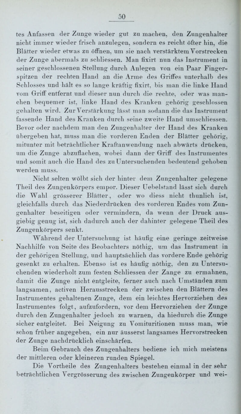 tes Anfassen der Znnge wieder gut zu machen, den Zungenhalter nicht immer wieder frisch anzulegen, sondern es reicht öfter hin, die Blätter wieder etwas zu öffnen, um sie nach yerstärktem Vorstrecken der Zunge abermals zu schliessen. Man fixirt nun das Instrument in seiner geschlossenen Stellung durch Anlegen von ein Paar Finger- spitzen der rechten Hand an die Arme des Griffes unterhalb des Schlosses und hält es so lange kräftig fixirt, bis man die linke Hand vom Griff entfernt und dieser nun durch die rechte, oder Avas man- chen bequemer ist, linke Hand des Kranken gehörig geschlossen gehalten wird. Zur Verstärkung lässt man sodann die das Instrument fassende Hand des Kranken durch seine zweite Hand umschliessen. Bevor oder nachdem man den Zungenhalter der Hand des Kranken übergeben hat, muss man die Amrderen Enden der Blätter gehörig, mitunter mit beträchtlicher KraftaiiAvendung nach abwärts drücken, um die Zunge abzuflachen, AAmbei dann der Griff des Instrumentes und somit auch die Hand des zu Untersuchenden bedeutend gehoben Averden muss. Nicht selten wölbt sich der hinter dem Zungenhalter gelegene Theil des Zungenkörpers empor. Dieser üebelstand lässt sich durch die Wahl grösserer Blätter, oder ^yo diess nicht thunlich ist, gleichfalls durch das Niederdrücken des vorderen Endes vom Zun- genhalter beseitigen oder vermindern, da Avenn der Druck aus- giebig genug ist, sich dadurch auch der dahinter gelegene Theil des Zungenkörpers senkt. Während der Untersuchung ist häufig eine geringe zeitAveise Nachhilfe von Seite des Beobachters nöthig, um das Instrument in der gehörigen Stellung, und hauptsächlich das vordere Ende gehörig gesenkt zu erhalten. Ebenso ist es häufig nöthig, den zu Untersu- chenden wiederholt zum festen Schliessen der Zange zu ermahnen, damit die Zunge nicht entgleite, ferner auch nach Umständen zum langsamen, activen Herausstrecken der zwischen den Blättern des Instrumentes gehaltenen Zunge, dem ein leichtes Hervorziehen des Instrumentes folgt, aufzufordern, vor dem Hervorziehen der Zunge durch den Zungenhalter jedoch zu warnen, da hiedurch die Zunge sicher entgleitet. Bei Neigung zu Vomituritionen muss man, wie schon früher angegeben, ein nur äusserst langsames Heiworstrecken der Zunge nachdrücklich einschärfen. Beim Gebrauch des Zungenhalters bediene ich mich meistens der mittleren oder kleineren runden Spiegel. Die Vortheile des Zungenhalters bestehen einmal in der sehr beträchtlichen Vergrösserung des ZAvischen Zungenkörper und w^ei-