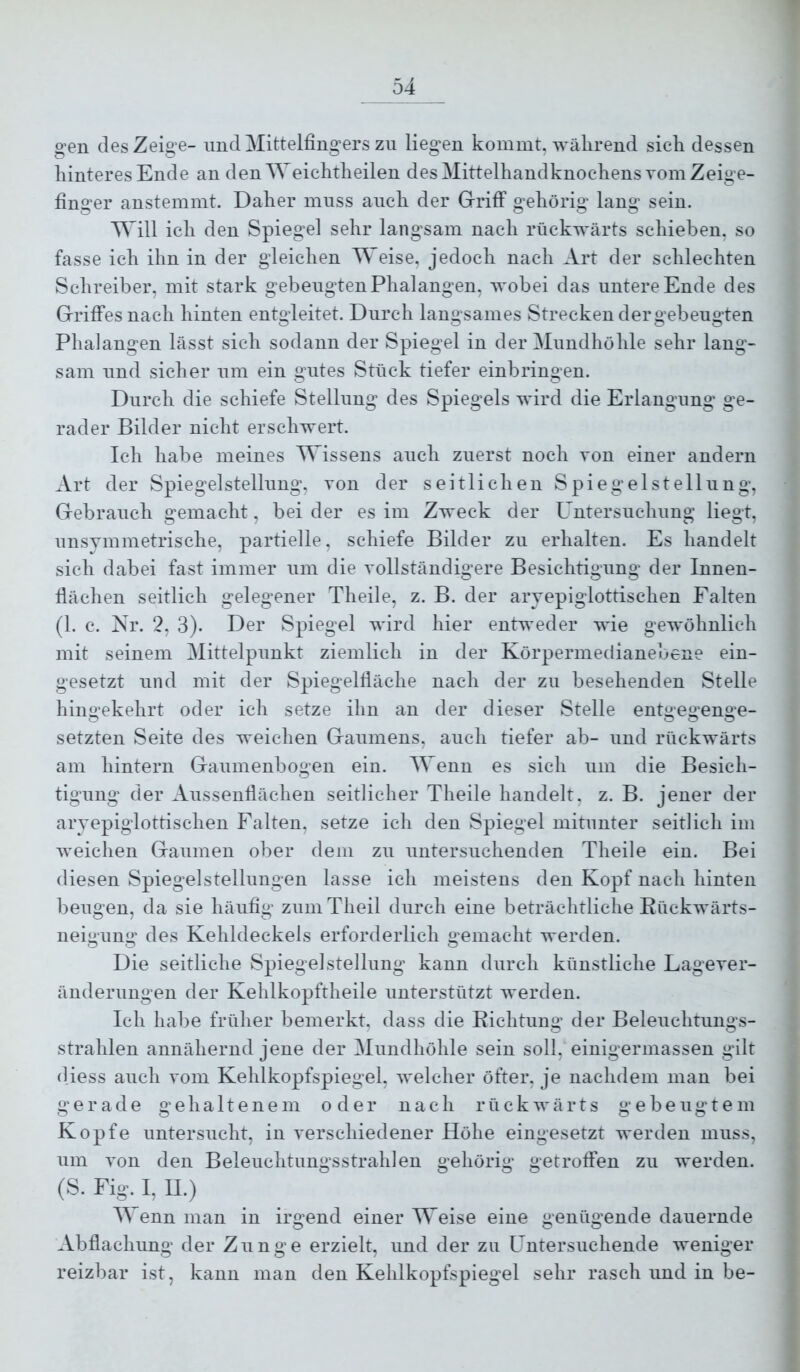 04 gen des Zeige- und Mittelfingers zu liegen kommt, während sich dessen hinteres Ende an den Weichtheilen des Mittelhandknochens vom Zeige- finger anstemmt. Daher muss auch der Griff gehörig lang sein. Will ich den Spiegel sehr langsam nach rückwärts schieben, so fasse ich ihn in der gleichen Weise, jedoch nach Art der schlechten Schreiber, mit stark gebengtenPhalangen, wobei das untere Ende des Griffes nach hinten entgleitet. Durch langsames Strecken der gebeugten Phalangen lässt sich sodann der Spiegel in der Mundhöhle sehr lang- sam und sicher um ein gutes Stück tiefer einbringen. Durch die schiefe Stellung des Spiegels wird die Erlangung ge- rader Bilder nicht erschwert. Ich habe meines Wissens auch zuerst noch von einer andern Art der Spiegel Stellung, von der seitlichen Spiegel Stellung, Gebrauch gemacht, beider es im Zweck der Untersuchung liegt, unsymmetrische, partielle, schiefe Bilder zu erhalten. Es handelt sich dabei fast immer um die vollständigere Besichtigung der Innen- flächen seitlich gelegener Theile, z. B. der aryepiglottischen Falten (1. c. Nr. 2, 3). Der Spiegel wird hier entweder wie gewöhnlich mit seinem Mittelpunkt ziemlich in der Körpermedianebene ein- gesetzt und mit der Spiegelfläche nach der zu besehenden Stelle hingekehrt oder ich setze ihn an der dieser Stelle entgegenge- setzten Seite des weichen Gaumens, auch tiefer ab- und rückwärts am hintern Gaumenbogen ein. Wenn es sich um die Besich- tigung der Aussenflächen seitlicher Theile handelt, z. B. jener der aryepiglottischen Falten, setze ich den Spiegel mitunter seitlich im weichen Gaumen ober dem zu untersuchenden Theile ein. Bei diesen Spiegel Stellungen lasse ich meistens den Kopf nach hinten beugen, da sie häufig zuniTheil durch eine beträchtliche Kückwärts- neigiing des Kehldeckels erforderlich gemacht werden. Die seitliche Spiegel Stellung kann durch künstliche Lage Ver- änderungen der Kehlkopftheile unterstützt werden. Ich habe früher bemerkt, dass die Eichtung der Beleuchtungs- strahlen annähernd jene der Mundhöhle sein soll, einigermassen gilt (Hess auch vom Kehlkopfspiegel, welcher öfter, je nachdem man bei gerade g e h a 11 e n e m oder nach rückwärts g e b e u g t e m Kopfe untersucht, in verschiedener Höhe eingesetzt werden muss, um von den Beleuchtungsstrahlen gehörig getroffen zu werden. (S. Fig. l, II.) Wenn man in irgend einer Weise eine genügende dauernde Abflachung der Zunge erzielt, und der zu Untersuchende weniger reizbar ist, kann man den Kehlkopfspiegel sehr rasch und in be-