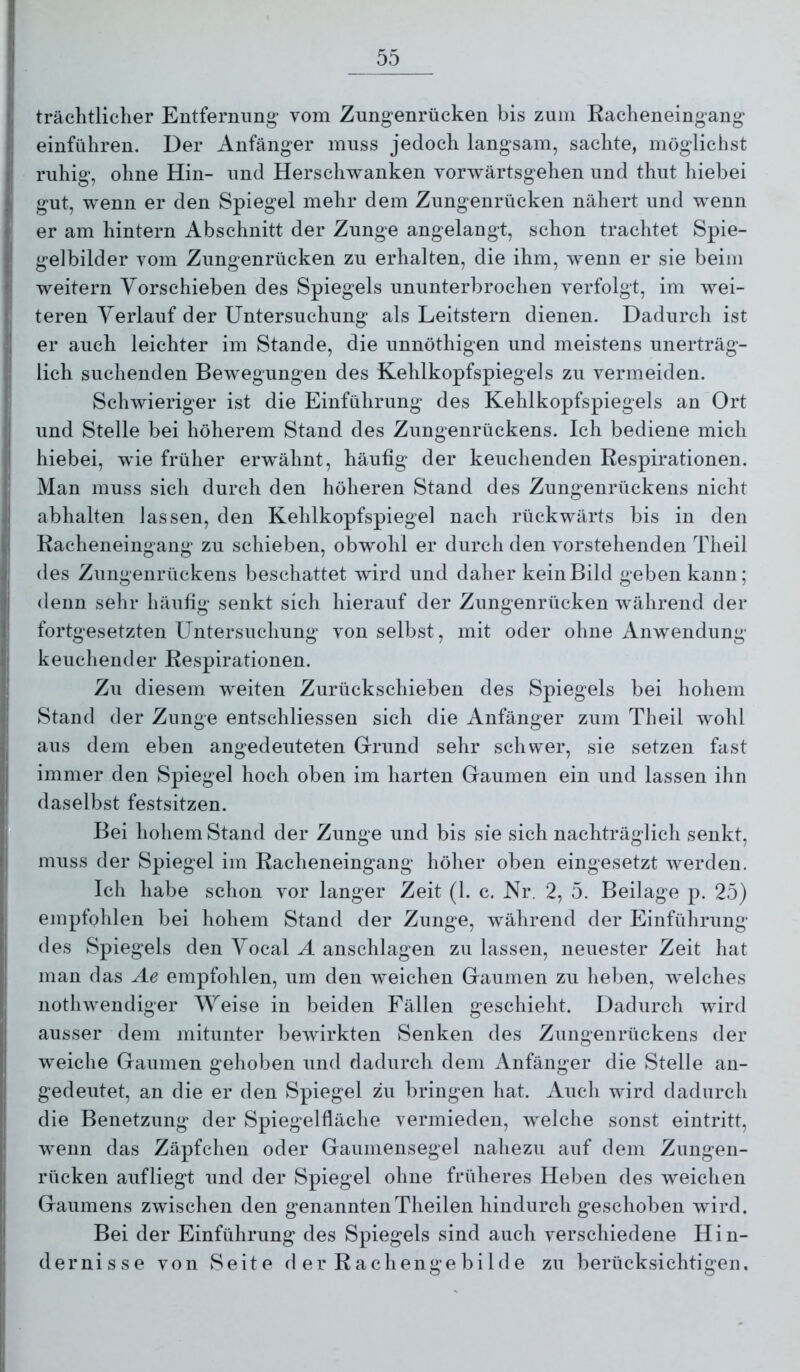 trächtlicher Entfernung- vom Zungenrücken bis zum Racheneingang einführen. Der Anfänger muss jedoch langsam, sachte, möglichst ruhig, ohne Hin- und Herschwanken vorivärtsgehen und thut hiebei gut, wenn er den Spiegel mehr dem Zungenrücken nähert und wenn er am hintern Abschnitt der Zunge angelangt, schon trachtet Spie- gelbilder vom Zungenrücken zu erhalten, die ihm, wenn er sie beim weitern Yorschieben des Spiegels ununterbrochen verfolgt, im wei- teren Verlauf der Untersuchung als Leitstern dienen. Dadurch ist er auch leichter im Stande, die unnöthigen und meistens unerträg- lich suchenden Bewegungen des Kehlkopfspiegels zu vermeiden. Schwieriger ist die Einführung des Kehlkopfspiegels an Ort und Stelle bei höherem Stand des Zungenrückens. Ich bediene mich hiebei, wie früher erwähnt, häufig der keuchenden Respirationen. Man muss sich durch den höheren Stand des Zungenrückens nicht abhalten lassen, den Kehlkopfspiegel nach rückwärts bis in den Racheneingang zu schieben, obwohl er durch den vorstehenden Theil des Zungenrückens beschattet wird und daher kein Bild geben kann; denn sehr häufig senkt sich hierauf der Zungenrücken während der fortgesetzten Untersuchnng von selbst, mit oder ohne Anwendung keuchender Respirationen. Zu diesem -weiten Zurückschieben des Spiegels bei hohem Stand der Zunge entschliessen sich die Anfänger zum Theil wohl aus dem eben angedeuteten Grrund sehr schwer, sie setzen fast immer den Spiegel hoch oben im harten Gaumen ein und lassen ihn daselbst festsitzen. Bei hohem Stand der Zunge und bis sie sich nachträglich senkt, muss der Spiegel im Racheneingang höher oben eingesetzt werden. Ich habe schon vor langer Zeit (1. c. Nr. 2, 5. Beilage p. 25) empfphlen bei hohem Stand der Zunge, während der Einführung des Spiegels den Yocal Ä anschlagen zu lassen, neuester Zeit hat man das Ae empfohlen, um den weichen Gaumen zu heben, welches nothwendiger Weise in beiden Fällen geschieht. Dadurch wird ausser dem mitunter bewirkten Senken des Zungenrückens der weiche Gaumen gehoben und dadurch dem Anfänger die Stelle an- gedeutet, an die er den Spiegel zu bringen hat. Auch wird dadurch die Benetzung der Spiegelfläche vermieden, welche sonst eintritt, wenn das Zäpfchen oder Gaumensegel nahezu auf dem Zungeii- rücken aufliegt und der Spiegel ohne früheres Heben des weichen Gaumens zwischen den genanntenTheilen hindurch geschoben wird. Bei der Einführung des Spiegels sind auch verschiedene Hin- dernisse von Seite d er Rach enge bild e zu berücksichtigen.