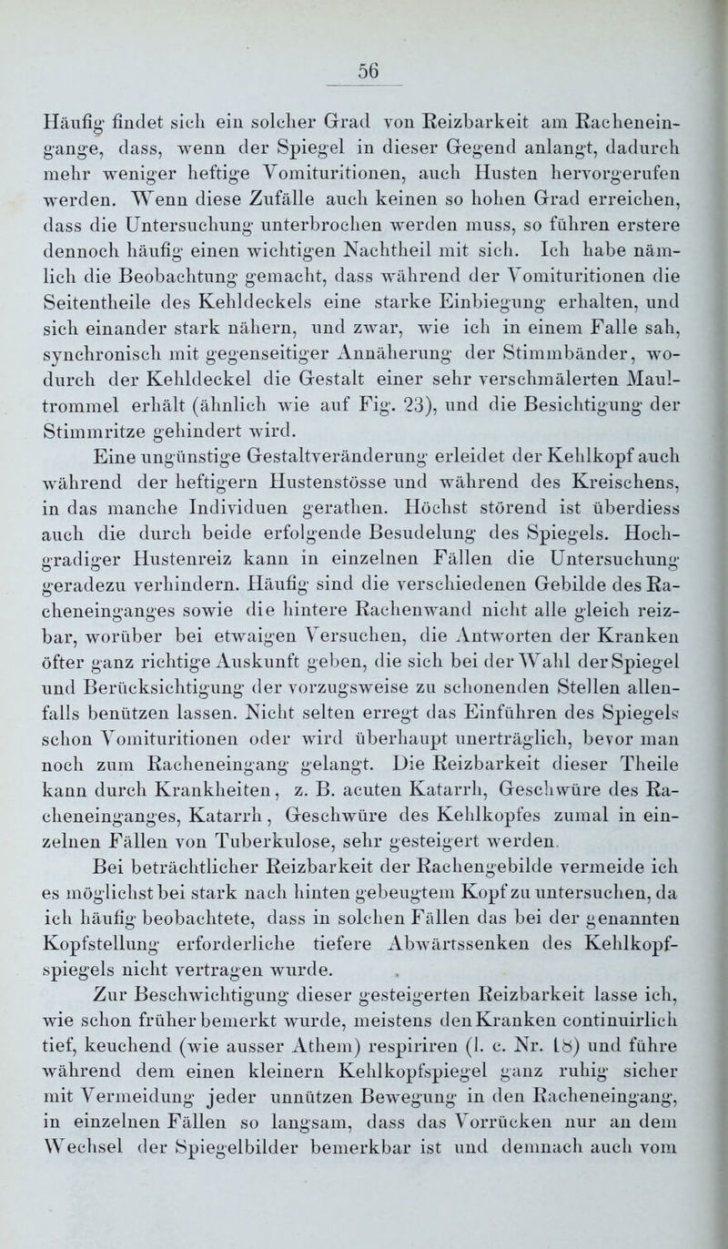 Häufig’ findet sieli ein solcher Grad von Reizbarkeit am Rachenein- gange, dass, wenn der Spiegel in dieser Gegend anlangt, dadurch mehr weniger heftige Vomituritionen, auch Husten hervorgerufen werden. Wenn diese Zufälle auch keinen so hohen Grad erreichen, dass die Untersuchung unterbrochen werden muss, so führen erstere dennoch häufig einen wichtigen Nachtheil mit sich. Ich habe näm- lich die Beobachtung gemacht, dass während der Vomituritionen die Seitentheile des Kehldeckels eine starke Einbiegung erhalten, und sich einander stark nähern, und zwar, wie ich in einem Falle sah, synchronisch mit gegenseitiger Annäherung der Stimmbänder, wo- durch der Kehldeckel die Gestalt einer sehr verschmälerten Maul- trommel erhält (ähnlich wie auf Fig. 23), und die Besichtigung der Stimmritze gehindert wird. Eine ungünstige Gestaltveränderung erleidet der Kehlkopf auch Avährend der heftigem Hustenstösse und während des Kreischens, in das manche Individuen gerathen. Höchst störend ist überdiess auch die durch beide erfolgende Besudelung des Spiegels. Hoch- «radiorer Hustenreiz kann in einzelnen Fällen die üntersuchum»’ O o O geradezu verhindern. Häufig sind die verschiedenen Gebilde des Ra- cheneinganges sowie die hintere Rachenwand nicht alle gleich reiz- bar, worüber bei etwaigen Versuchen, die Antworten der Kranken öfter ganz richtige Auskunft geben, die sich bei der Wahl der Spiegel und Berücksichtigung der vorzugsweise zu schonenden Stellen allen- falls benützen lassen. Nicht selten erregt das Einführen des Spiegels schon Vomituritionen oder wird überhaupt unerträglich, bevor man noch zum Racheneingang gelangt. Die Reizbarkeit dieser Theile kann durch Krankheiten, z. B. acuten Katarrh, Geschwüre des Ra- cheneinganges, Katarrh, Geschwüre des Kehlkopfes zumal in ein- zelnen Fällen von Tuberkulose, sehr gesteigert werden. Bei beträchtlicher Reizbarkeit der Rachengebilde vermeide ich es möglichst bei stark nach hinten gebeugtem Kopf zu untersuchen, da ich häufig beobachtete, dass in solchen Fällen das bei der genannten Kopfstellung erforderliche tiefere AbAvärrssenken des Kehlkopf- spiegels nicht vertragen wurde. Zur Beschwichtigung dieser gesteigerten Reizbarkeit lasse ich, wie schon früher bemerkt wurde, meistens den Kranken continuirlich tief, keuchend (wie ausser Athem) respiriren (1. c. Nr. 18) und führe während dem einen kleinern Kehlkopfspiegel ganz ruhig sicher mit Vermeidung jeder unnützen Bewegung in den Racheneingang, in einzelnen Fällen so langsam, dass das Vorrücken nur an dem Wechsel der Spiegelbilder bemerkbar ist und demnach auch vom