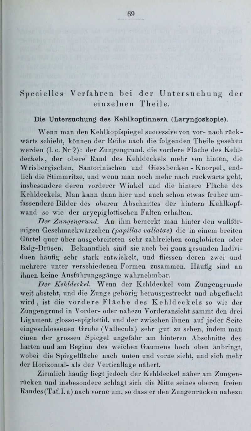 Specielles Verfahren bei der Untersuchung der einzelnen Theile. Die Untersuchung des Kehlkopfinnern (Laryngoskopie). Wenn man den Kehlkopfspiegel successive von vor- nach rück- wärts schiebt, können der Keihe nach die folgenden Theile gesehen werden (1. c. Nr 2): der Zungengrund, die vordere Fläche des Kehl- deckels , der obere Rand des Kehldeckels mehr von hinten, die Wrisbergischen, Santorinischen und Giessbecken - Knorpel, end- lich die Stimmritze, und wenn man noch mehr nach rückwärts geht, insbesondere deren vorderer Winkel und die hintere Fläche des Kehldeckels. Man kann dann hier und auch schon etwas früher um- fassendere Bilder des oberen Abschnittes der hintern Kehlkopf- wand so wie der aryepiglottischen Falten erhalten. Der Zungengrund. An ihm bemerkt man hinter den wallför- migen Geschmackwärzchen (papillae vallatae) die in einem breiten Gürtel quer über ausgebreiteten sehr zahlreichen conglobirten oder Balg-Drüsen. Bekanntlich sind sie auch bei ganz gesunden Indivi- duen häufig sehr stark entwickelt, und fliessen deren zwei und mehrere unter verschiedenen Formen zusammen. Häufig sind an ihnen keine Ausführungsgänge wahrnehmbar. Der Kehldeckel. Wenn der Kehldeckel vom Zungengrunde weit absteht, und die Zunge gehörig herausgestreckt und abgefiacht wird, ist die vordere Fläche des Kehldeckels so wie der Zungengrund in Vorder- oder nahezu Vorderansicht sammt den drei Ligament, glosso-epiglottid. und der zwischen ihnen auf jeder Seite eingeschlossenen Grube (Vallecula) sehr gut zu sehen, indem man einen der grossen Spiegel ungefähr am hinteren Abschnitte des harten und am Beginn des weichen Gaumens hoch oben anbringt, wobei die Spiegelfläche nach unten und vorne sieht, und sich mehr der Horizontal- als der Verticallage nähert. Ziemlich häufig liegt jedoch der Kehldeckel näher am Zungen- rücken und insbesondere schlägt sich die Mitte seines oberen freien Randes (Taf.I. a) nach vorne um, so dass er den Zungenrücken nahezu