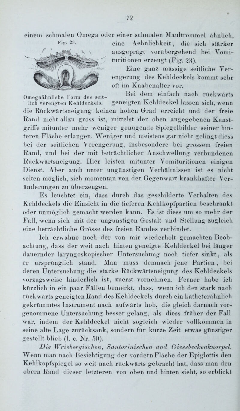 einem schmalen Omega oder einer sclimalen Maultrommel ähnlich, Fia. 28. eine Aehnlichkeit, die sich stärker ausgeprägt vorübergehend bei Vomi- turitionen erzeugt (Fig. 23). Eine ganz mässige seitliche Ver- engerung des Kehldeckels kommt sehr oft im Knabenalter vor. Bei dem einfach nach rückwärts geneigten Kehldeckel lassen sich, wenn Oniegaälmliclie Form des seit- lich verengten Kehldeckels. die Rückwärtsneigung keinen hohen Grad erreicht und der freie Rand nicht allzu gross ist, mittelst der oben angegebenen Kunst- griffe mitunter mehr weniger genügende Spiegelbilder seiner hin- teren Fläche erlangen. Weniger und meistens gar nicht gelingt diess bei der seitlichen Verengerung, insbesondere bei grossem freien Rand, und bei der mit beträchtlicher Anschwellung verbundenen Rückwärtsneigung. Hier leisten mitunter Vomituritionen einigen Dienst. Aber auch unter ungünstigen Verhältnissen ist es nicht selten möglich, sich momentan von der Gegenwart krankhafter Ver- änderungen zu überzeugen. Es leuchtet ein, dass durch das geschilderte Verhalten des Kehldeckels die Einsicht in die tieferen Kehlkopfpartien beschränkt oder unmöglich gemacht werden kann. Es ist diess um so mehr der Fall, wenn sich mit der ungünstigen Gestalt und Stellung zugleich eine beträchtliche Grösse des freien Randes verbindet. Ich erwähne noch der von mir wiederholt gemachten Beob- achtung, dass der weit nach hinten geneigte Kehldeckel bei länger dauernder laryngoskopischer Untersuchung noch tiefer sinkt, als er ursprünglich stand. Man muss demnach jene Partien, bei deren Untersuchung die starke Rückwäidsneigung des Kehldeckels vorzugsweise hinderlich ist, zuerst vornehmen. Ferner habe ich kürzlich in ein paar Fällen bemerkt, dass, wenn ich den stark nach rückwärts geneigten Rand des Kehldeckels durch ein katheterähnlich gekrümmtes Instrument nach aufwärts hob, die gleich darnach vor- genommene Untersuchung besser gelang, als diess früher der Fall war, indem der Kehldeckel nicht sogleich wieder vollkommen in seine alte Lage zurück sank, sondern für kurze Zeit etwas günstiger gestellt blieb (1. c. Nr. 50). Die Wrishergischen, Santorinisclien und Giessheckenknorpel. Wenn man nach Besichtigung der vordernFläche der Epiglottis den Kehlkopfspiegel so weit nach rückwärts gebracht hat, dass man den obern Rand dieser letzteren von oben und hinten sieht, so erblickt