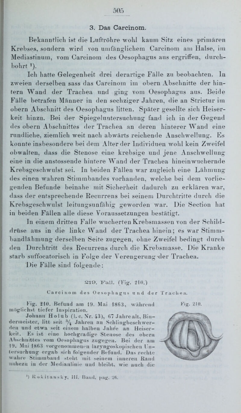 50ö 3. Das Carcinom. Bekaiiutlicli ist die Luftröhre wohl kaum Sitz eines primären Krebses, sondern wird von umfängdichem Carcinom am Halse, im ^lediastinum, vom Carcinom des Oesophagus aus ergriffen, durcli- bohrt ^). Ich hatte Gelegenheit drei derartige Fälle zu beobachten, ln zweien derselben sass das Carcinom im obern Abschnitte der hin- tern Wand der Trachea und ging vom Oesophagus aus. Beide Fälle betrafen Männer in den sechziger Jahren, die an Strictur im obern Abschnitt des Oesophagus litten. Später gesellte sich Heiser- keit hinzu. Bei der Spiegeluntersuchung fand ich in der Gegend des obern Abschnittes der Trachea an deren hinterer Wand eine rundliche, ziemlich weit nach abwärts reichende Anschwellung. Es konnte insbesondere bei dem Alter der Individuen wohl kein Zweifel obwalten, dass die Stenose eine krebsige und jene Anschwellung eine in die anstossende hintere Wand der Trachea hineinwuchernde Krebsgeschwulst sei. In beiden Fällen war zugleich eine Lähmung des einen wahren Stimmbandes vorhanden, welche bei dem vorlie- genden Befunde beinahe mit Sicherheit dadurch zu erklären war, dass der entsprechende Recurrens bei seinem Durchtritte durch die Krebsgeschwulst leitungsunfähig geworden war. Die Section hat in beiden Fällen alle diese Voraussetzungen bestätigt. In einem dritten Falle wucherten Krebsmassen von der Schild- drüse aus in die linke Wand der Trachea hinein; es war Stimm- bandlähmung derselben Seite zugegen, ohne Zweifel bedingt durch den Durchtritt des Recurrens durch die Krebsmasse. Die Kranke starb suffocatorisch in Folge der Verengerung'der Trachea. Die Fälle sind folgende: 21Q. T^all. (Fig. 210.) Carcinom des Oesophagus und der Trachea. Fig;. 210. Befund am 19. Mai 186.'). wälirend möglichst tiefer Inspiration. Johann Holub (I. c. Xr. 43), 67 Jahre alt, Bin- dermeister, litt seit Jahren au .Schlingbeschwer- rlen und etwa seit einem halben .Jahre an Heiser- keit. E.S ist eine hochg*radig-e Stenose des obern Alischnittes v'om Oesophagus zugegen. Bei der am 19. Mai 1863 vorgenommeiieii laryngosktipischen Tn- tersuchung ergab sich folgender Befund. Das rechte wahre Stimmband steht mit seinem inneren Rand nahezu i]i der Medianlinie und bleibt, wie auch die