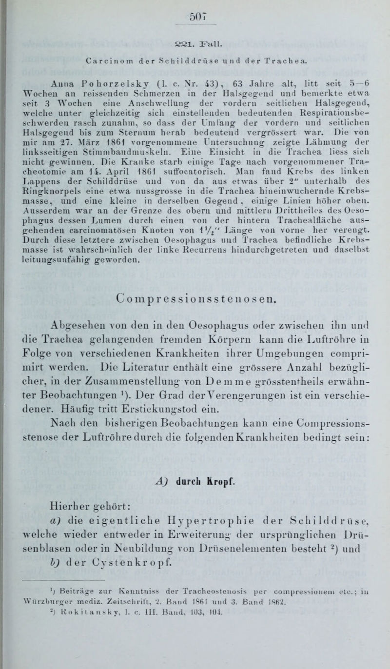 507 iiSl. rall. Carcinoin der Schilddrüse und der Trachea. Anna o liorz e Isky (1. c. Nr. 43), 63 .Tahre alt, litt seit 5 — 6 Wochen an reisseiideii Schmerzen in der Halsgegeiid und bemerkte etwa seit 3 Wochen eine Anschwellung der vordem seitlichen Halsgegend, welche unter gleichzeitig sich einstellenden bedeutenden Respirationsbe- schwerden rasch zunahm, so dass der Um lang der vordem und seitlichen Halsgegend bis zum Sternum herab bedeutend vergrössert war. Die von mir am 27. März 1861 vorgenommene Untersuchung zeigte Lähmung der linksseitigen Stimmbandnuiskeln. Eine Einsicht in die Trachea Hess sich nicht gewinnen. Die Kranke starb einige Tage nach vorgenommener Tra- cheotomie am 14. April 1861 suffocatorisch. Man fand Krebs des linken Jjappens der Schilddrüse und von da aus etwas über 2 unterhalb des Ringknorpels eine etwa nussgrosse in die Trachea hineinwuchernde Krebs- masse, und eine kleine in derselben Gegend , einige Linien höher oben. Ausserdem war an der Grenze des obern und mittlern Drittheiles des Oeso- phagus dessen Lumen durch einen von der hintern Trachealtläche aus- gehenden carcinomatösen Knoten von ly, Länge von vorne her verengt. Durch diese letztere zwischen Oesophagus und Trachea befindliche Krebs- masse ist wahrschrfinlich der linke Recurrens hindurchgetreten und daselbst leitungsunfähig geworden. C 0 m p r e s s i o 11 s s t e 110 s e u. Abgesehen von den in den Oesophagus oder zwischen ihn und die Trachea gelangenden fremden Körpern kann die Luftröhre in Folge von verschiedenen Krankheiten ihrer Umgebungen compri- niirt werden. Die Literatur enthält eine grössere Anzahl bezügli- cher, in der Zusammenstellung von Dem me grössteutheils erwähn- ter Beobachtungen '). Der Grad der Verengerungen ist ein verschie- dener. Häufig tritt Erstickungstod ein. !Nach den bisherigen Beobachtungen kann eine Compressions- stenose der Luftröhre durch die folgenden Krankheiten bedingt sein: A) durch Kropf. Hierher gehört: a) die eigentliche Hypertrophie der S c h i 1<1 d r ii s e, welche wieder entweder in Erweiterung der ursprünglichen Drü- senblasen oder in Neubildung von Drüsenelementen besteht -) und h) der C y s t e n k r o ]) f. b Beiträge zur Keuutiiiss der Tracheo^tello^ii.s })er coinpressionein elc.; iu Würzburger mediz. Zeitschrift, ‘2. Baud l‘'61 tiud 3. Baud ]SH‘2.