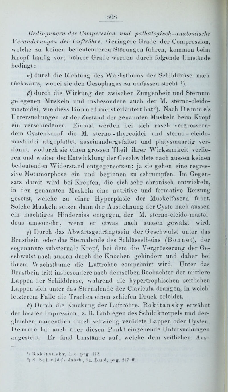 508 Bedtugungen der Compression und pathalogisch-anatomische Veränderungen der Lu ftröhre. Greringere Grade der Compression, welche zu keinen bedeutenderen Störungen führen, kommen beim Kropf häufig vor; höhere Grade werden durch folgende ümstände bedingt: cf) durch die Richtung des Wachsthums der Schilddrüse nacli rückwärts, wobei sie den Oesophagus zu umfassen strebt '), ß) durch die Wirkung der zwischen Zungenbein und Sternum gelegenen Muskeln und insbesondere auch der M. sterno-cleido- mastoidei, wie diess B on ii et zuerst erläutert hat-). Kach Demme’s Untersuchungen ist der Zustand der genannten Muskeln beim Kropf ein verschiedener. Einmal w^erden bei sich rasch vergrössern- dem Oystenkropf die M. sterno - thyreoidei und sterno - cleido- mastoidei abgeplattet, auseinandei-gefaltet und platysmaartig ver- dünnt, wmdurch sie einen grossen Theil ihrer Wirksamkeit verlie- ren und Aveiter der EntAvicklung der GescliAvülste nach aussen keinen bedeutenden Widerstand entgegensetzen; ja sie gehen eine regres- sive Metamorphose ein und beginnen zu schrumpfen. Im Gegen- satz damit Avird bei Kröpfen, die sich sehr chronisch entAvickeln, in den genannten Muskeln eine nutritive und formative Reizung gesetzt, Avelche zu einer Hyperplasie der MAiskelfasern führt. Solche Muskeln setzen dann der Ausdehnung der Cyste nach aussen ein mächtiges Hinderniss entgegen, der M. sterno-cleido-mastoi- deus umsomehr, Avenn er etAvas nach aussen gewälzt Avird. y) Durch das AbAvärtsgedrängtsein der Gesclnvulst unter das Brustbein oder das Sternalende des Schlüsselbeins (Bonnet), der sogenannte substernale Kropf, bei dem die Vergrösserung der Ge- scliAvnlst nach aussen durch die Knoclien gehindert und daher bei ihrem Wachsthume die Luftröhre comprimirt Avird. Unter das Brustbein tritt insbesondere nach demselben Beobachter der mittlere Lappen der Schilddrüse, Avährend die hypertrophischen seitlichen Lappen sich unter das Sternalende der Clavicula drängen, in Avelch’ letzterem Falle die Trachea einen schiefen Druck erleidet. d) Durch die Knickung der Luftröhre. Rokitansky erAvähnt der localen Impression, z. B. Einbiegen des Schildknorpels und der- gleichen, namentlich durch sclnvielig verödete Lappen oder Cysten. Denime hat auch über diesen Punkt eingehende Untersuchungen angestellt. Er fand Umstände auf, Avelche dem seitlichen Aus- *) Rokitansky, l. c.