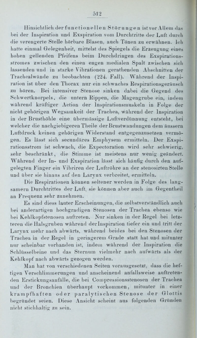 Hinsichtlich der fn 11 c ti Oll e 11 e 11 Stör u iig-e ii istvor Allem das hei der Inspiration und Exspiration vom Durchtritte der Luft durch die vereng*erte Stelle hörbare Blasen, auch Tönen zu erwähnen. Ich hatte einmal G-elegenheit, mittelst des Spiegels die Erzeugung eines liohen gellenden Pfeifens beim Durclidringen des Exspirations- stronies zwischen den einen engen medialen Spalt zwischen sich lassenden und in starke Vibrationen gerathenden Abschnitten der Tracheahväude zu beobachten (224. Fall). Während der Inspi- ration ist über den Thorax nur ein schwaches Eespirationsgeräiisch zu hören. Bei intensiver Stenose sinken dabei die Gegend des Schwertknorpels, die untern Eippen, die Magengrube ein, indem während kräftiger Action der Inspirationsmuskehi in Folge der nicht gehörigen Wegsamkeit der Trachea, während der Inspiration in der Brusthöhle eine übermässige Luft Verdünnung entsteht, bei welcher die nachgiebigeren Theile der Brustwandungen dem äussern Luftdruck keinen gehörigen Widerstand entgegeiizusetzen verniö- gen. Es lässt sich secundäres EmpliYseiii ermitteln. Der Exspi- rationsstroni ist scliwacli, die Expectoration wird sehr schwierig, sehr beschränkt, die Stimme ist meistens nur wenig geändert. Während der In- und Exspiration lässt sich häufig durch den auf- gelegten Finger ein Vibriren der Luftröhre an der stenosirten Stelle und über sie hinaus auf den Larynx verbreitet, ermitteln. Die Eespirationen können seltener werden in Folge des lang- samem Durchtrittes der Luft, sie können aber auch im Gegentheil an Frequenz sehr zunehmen. Es sind diess lauter Erscheinungen, die selbstverständlich auch bei anderartigen hochgradigen Stenosen der Trachea ebenso wie bei Kehlkopfstenosen auftreten. iSur sinken in der Eegel bei letz- teren die Ilalsgriiben während derlnspiration tiefer ein und tritt der Larynx mehr nach abwärts, Avährend beides bei den Stenosen der Trachea in der Eegel in geringerem Grade statt hat und mitunter nur scheinbar vorhanden ist, indem während der Inspiration die Schlüsselbeine und das Sternum vielmehr nach aufwärts als der Kehlkopf nach abwärts gezogen werden. Man hat von verschiedenen Seiten vorausgesetzt, dass die hef- tigen Verschlimmerungen und anscheinend anfallsweise auftreten- den Erstickungsanfälle, die bei Compressionsstenosen der Trachea und der Bronchien überhaupt Vorkommen, mitunter in einer krampfhaften oder paralytischen Stenose der Glottis begründet seien. Diese Ansicht scheint aus folgenden Gründen nicht stichhaltig zu sein.