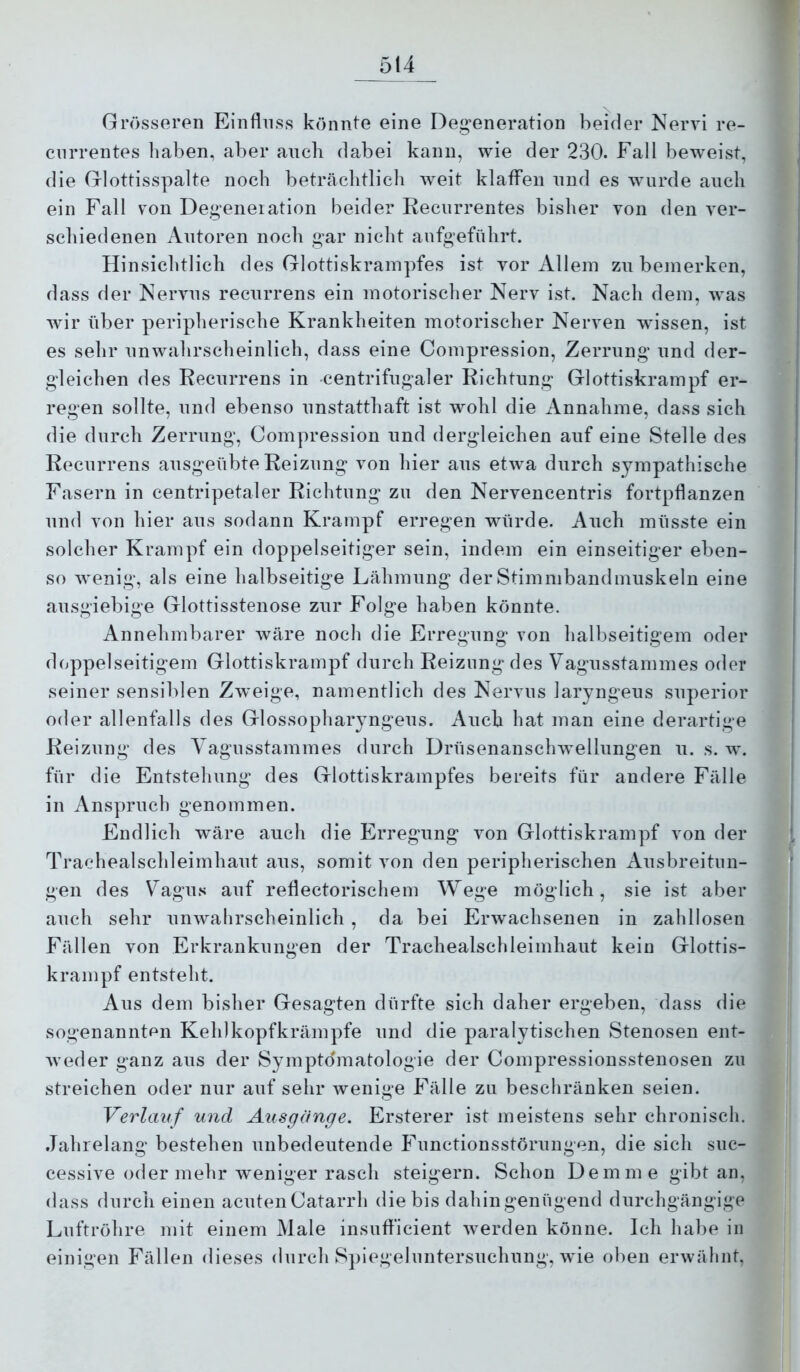 Grösseren Einfluss könnte eine Deg;eneration beider Nervi re- ciirrentes liaben, aber auch dabei kann, wie der 230. Fall beweist, die Glottisspalte noch beträchtlich Aveit klafFen nnd es wurde auch ein Fall von Degeneiation beider Recurrentes bisher von den ver- schiedenen Autoren noch g’ar nicht aufgeführt. Hinsichtlich des Glottiskrampfes ist vor Allem zu bemerken, dass der Neiwns recurrens ein motorischer Nerv ist. Nach dem, Avas Avir über peripherische Krankheiten motorischer Nerven wissen, ist es sehr nnAvahrscheinlich, dass eine Compression, Zerrung und der- gleichen des Recurrens in centrifugaler Richtung Glottiskrampf er- regen sollte, nnd ebenso unstatthaft ist wohl die Annahme, dass sich die durch Zerrung, Compression nnd dergleichen auf eine Stelle des Recurrens ansgeübte Reizung von hier ans etAva dnrch sympathische Fasern in centripetaler Richtung zn den Nervencentris fortpflanzen nnd von hier ans sodann Krampf erregen würde. Auch müsste ein solcher Krampf ein doppelseitiger sein, indem ein einseitiger eben- so Avenig, als eine halbseitige Lähmnng derStimmbandmnskeln eine ausgiebige Glottisstenose zur Folge haben könnte. Annehmbarer Aväre noch die Erregung von halbseitigem oder doppelseitigem Glottiskrampf dnrch Reizung des Vagnsstammes oder seiner sensil>len ZAveige, namentlich des Nervns laryngens snperior oder allenfalls des Glossopharyng^ens. Auch hat man eine derartige Reizung des A agnsstammes dnrch DrüsenanscliAvellnngen n. s. w. für die Entstehung des Glottiskrampfes bereits für andere Fälle in Anspruch genommen. Endlich wäre auch die Erregung von Glottiskrampf von der Trachealschleirnhant ans, somit von den peripherischen Ansbreitnn- gen des Vagus anf reflectorischem Wege möglich, sie ist aber auch sehr nnAvahrscheinlich , da bei ErAvachsenen in zahllosen Fällen von Erkrankungen der Trachealschleirnhant kein Glottis- krampf entsteht. Aus dem bisher Gesagten dürfte sich daher ergeben, dass die sogenannten Kehlkopfkrämpfe nnd die paralytischen Stenosen ent- Aveder ganz ans der Sympto'matologie der Compressionsstenosen zn streichen oder nur anf sehr Avenige Fälle zu beschränken seien. Verlauf und Ausgange. Ersterer ist meistens sehr chronisch. Jahrelang bestehen unbedeutende Functionsstörnngen, die sich suc- cessive oder mehr Aveniger rasch steigern. Schon Dem me gibt an, dass durch einen acuten Catarrh die bis dahin genügend durchgängige Luftröhre mit einem Male insufl'icient Averden könne. Ich habe in einigen Fällen dieses dnrch Splegelnntersnchnng, Avie oben erAvähnt,