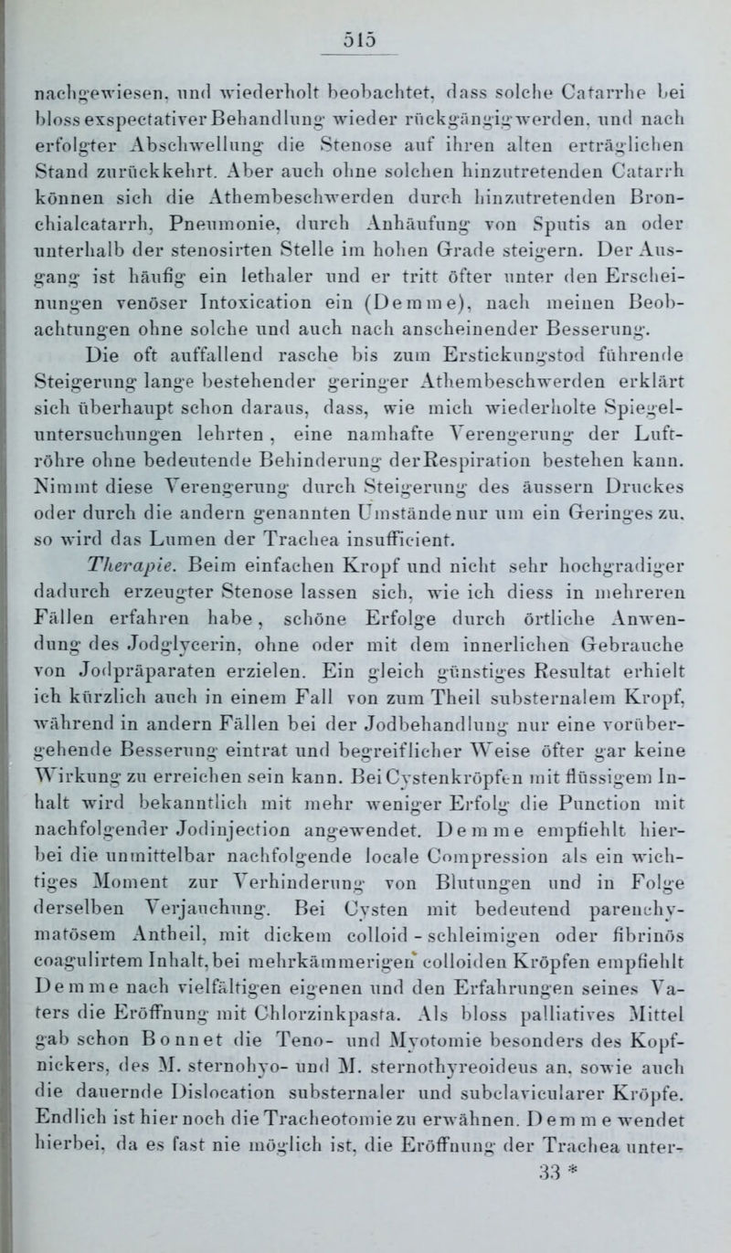 nacli^’ewiesen. und wiederholt beobachtet, dass solche Catarrhe bei blossexspectativerBehandlung' Avieder rnckgängig'AA'erden. und nach erfolgter Abschwelliing die Stenose auf ihren alten erträglichen Stand zurück kehrt. Aber auch ohne solchen hinzntretenden Catarrh können sich die Athembeschwerden durch hinzutretenden Bron- chialcatarrh, Pneumonie, durch Anhäufung von Sputis an oder unterhalb der stenosirten Stelle im hohen Grade steigern. Der Aus- gang ist häufig ein lethaler und er tritt öfter unter den Erschei- nungen venöser Intoxication ein (Demme), nach meinen Beob- achtungen ohne solche und auch nach anscheinender Besserung. Die oft auffallend rasche bis zum Erstickungstod führende Steigerung lange bestehender geringer Athembeschwerden erklärt sich überhaupt schon daraus, dass, wie mich Aviederholte Spiegel- untersuchungen lehrten , eine namhafte Verengerung der Luft- röhre ohne bedeutende Behinderung derRespiration bestehen kann. Nimmt diese Verengerung durch Steigerung des äussern Druckes oder durch die andern genannten Umstände nur um ein Geringes zu, so wird das Lumen der Trachea insufFicient. Therapie. Beim einfachen Kropf und nicht sehr hochgradiger dadurch erzeugter Stenose lassen sich, wie ich diess in mehreren Fällen erfahren habe, schöne Erfolge durch örtliche AnAven- dung des Jodglvcerin, ohne oder mit dem innerlichen Gebrauche von Jodpräparaten erzielen. Ein gleich günstiges Resultat erhielt ich kürzlich auch in einem Fall von zum Theil substernalem Kropf, Avährend in andern Fällen bei der Jodbehandlung nur eine vorüber- gehende Besserung eintrat und begreiflicher Weise öfter gar keine V irkung zu erreichen sein kann. Bei Cystenkröpfen mit flüssigem In- halt wird bekanntlich mit mehr Aveniger Ei’folg die Punction mit nachfolgender Jodinjection angewendet. Dem me empfiehlt hier- bei die unmittelbar nachfolgende locale Compression als ein wich- tiges Moment zur Verhinderung von Blutungen und in Folge derselben ^ erjauchung. Bei Cysten mit bedeutend parenchy- matösem Antheil, mit dickem colloid - schleimigen oder fibrinös coagulirtem Inhalt,bei mehrkämmerigen colloiden Kröpfen empfiehlt Dem me nach vielfältigen eigenen und den Erfahrungen seines Va- ters die Eröffnung mit Chlorzinkpasta. Als bloss palliatives 5Iittel gab schon Bonnet die Teno- und Myotomie besonders des Kopf- nickers, des M. Sternobyo- und M. sternothyreoideus an. sowie auch die dauernde Dislocation substernaler und subclavicularer Kröpfe. Endlich ist hier noch die Tracheotomie zu ei’Avähnen. Dem m e Avendet hierbei, da es fast nie möglich ist, die Eröffnung der Trachea unter-