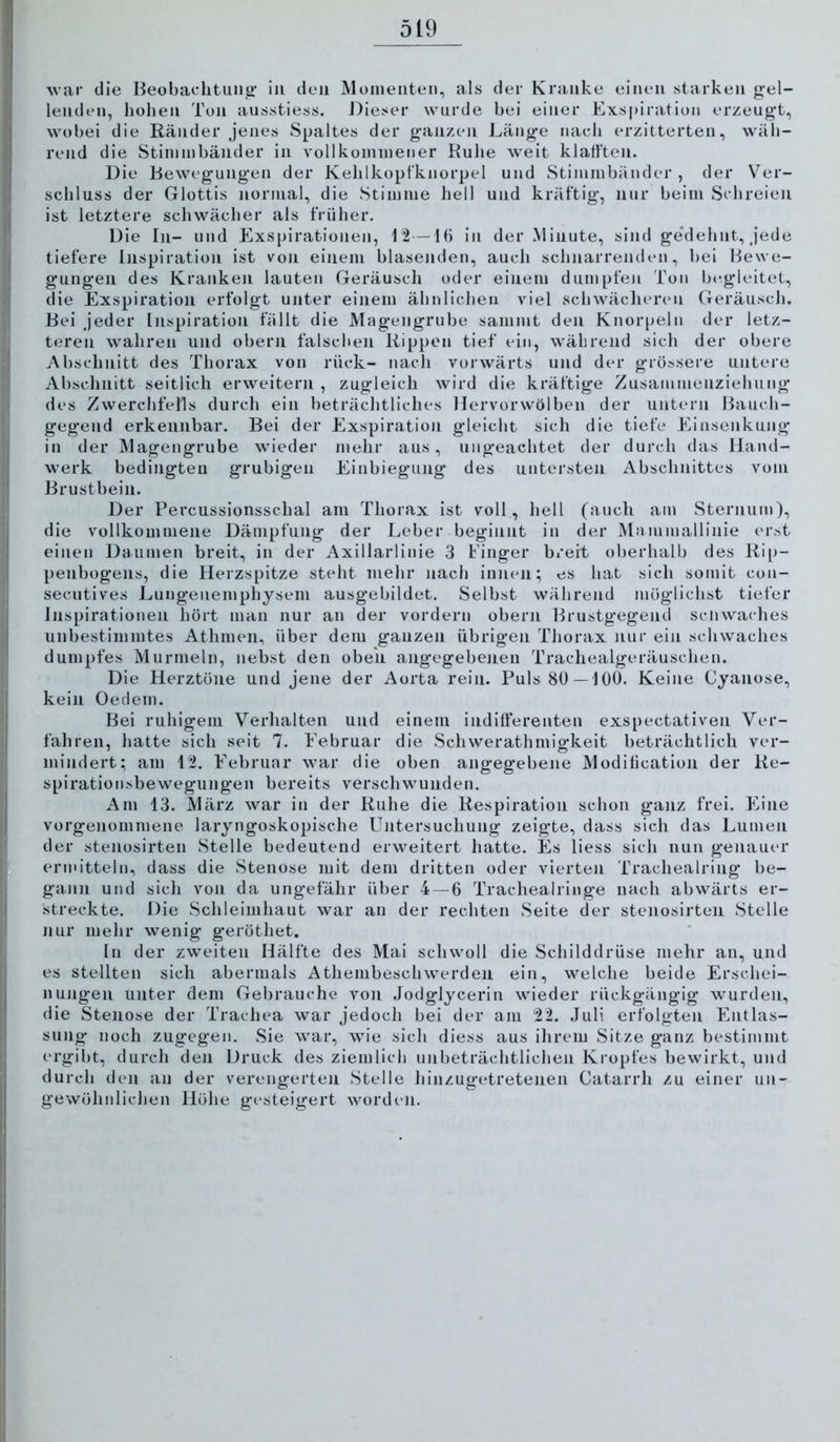 Av;ir die Beobachtimti' in den Müineiiten, als der Kranke einen starken gel- lenden, liohen Ton aiisstiess. J)ieser wurde bei einer Exspiration orzeug’t, wobei die Ränder jenes Spaltes der g-anzen Läng-e nach erzitterten, wäh- rend die Stiininbänder in vollkommener Ruhe weit klafften. Die Beweg'ungen der Kehlkopfknorpel und Stimmbänder, der Ver- schluss der Glottis normal, die Stimme hell und kräftig*, nur beim Schreien ist letztere schwächer als früher. Die In- und Exspirationen, 12 —16 in der Minute, sind ge'dehnt, j'ede tiefere Inspiration ist von einem blasenden, auch schnarrenden, bei Bewe- gungen des Krankeji lauten Geräusch oder einem dumpfen Ton Ijegleitet, die Exspiration erfolgt unter einem ähnlichen viel schwächeriMi Geräusch. Bei j'eder Inspiration füllt die Magengrube saiumt den Knorpeln der letz- teren wahren und obern falschen Rippen tief ein, während sich der obere Abschnitt des Thorax von rück- nach vorwärts und der grössere untere Abschnitt seitlich erweitern , zugleich wird die kräftige Zusammenziehung des Zwerchfells durch ein beträchtliches Hervorwölben der untern Bauch- gegend erkennbar. Bei der Exspiration gleicht sich die tiefe Einsenkung in der Magengrube wieder mehr aus, iiiig*eachtet der durch das Hand- werk bedingten grubigen Einbiegung des untersten Abschnittes vom Brustbein. Der Percussionsschal am Thorax ist voll, hell (auch am Sternum), die vollkommene Dämpfung der Leber beginnt in der Mainmallinie erst einen Daumen breit, in der Axillarlinie 3 Finger breit oberhalb des Rip- penbogens, die Herzspitze steht mehr nach innen; es hat sich somit con- secutives Lungenemphysem ausgebildet. Selbst während möglichst tiefer Inspirationen hört man nur an der vordem obern Brustgegend sciiwaches unbestimmtes Athmen, über dem ganzen übrigen Thorax nur ein schwaches dumpfes Murmeln, nebst den oben angegebenen Trachealgeräuschen. Die Herztöne und jene der Aorta rein. Puls 80—100. Keine Cyanose, kein Oedem. Bei ruhigem Verhalten und einem indifferenten exspectativen Ver- fahren, hatte sich seit 7. Februar die Schwerathmigkeit beträchtlich ver- mindert; am 12. Februar Avar die oben angegebene Modification der Re- spirationsbewegungen bereits verschwunden. Am 13. März war in der Ruhe die Respiration schon ganz frei. Eine vorgenommene laryngoskopische Untersuchung zeigte, dass sich das Lumen der steiiosirten Stelle bedeutend erweitert hatte. Es liess sich nun genauer ermitteln, dass die Stenose mit dem dritten oder vierten Trachealring be- gann und sich von da ungefähr über 4 — 6 Trachealringe nach abwärts er- streckte. Die Schleimhaut war an der rechten Seite der steiiosirten Stelle nur mehr wenig geröthet. In der zweiten Hälfte des Mai schwoll die Schilddrüse mehr an, und es stellten sich abermals Athembescliwerden ein, welche beide Erschei- nungen unter dem Gebrauche von Jodglycerin wieder rückgängig wurden, die Stenose der Trachea war jedoch bei der am 22. Juli erfolgten Entlas- sung noch zugegen. Sie war, wie sich diess aus ihrem Sitze ganz bestimmt ergibt, durch den Druck des ziemlich unbeträchtlichen Kropfes bewirkt, und durch den an der verengerten Stelle hinzugetretenen Catarrh zu einer un- gewöhnlichen Höhe gesteigert worden.