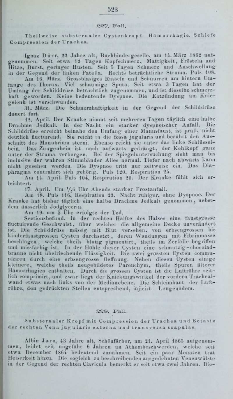 22T. P’all. Theil weise subst erualer C y st e ii k r o p f. H ä in o r r b ag i e. Schiete Compressioii der Trachea. Ignaz Dürr, ii Jahre alt, Buchbindergeselle, am 14. März 1862 auf- genommen. Seit etwa 12 Tagen Kopfschmerz, Mattigkeit, Frösteln und Hitze, Durst, geringer Husten. Seit 5 Tagen Schmerz und Anschwellung in der Gegend der linken Patella. Rechts beträchtliche Struma. Puls 108. Am 16. März. Grossblasiges Rasseln und Sciinurren am hintern Um- fange des Thorax. Viel schaumige Sputa. Seit etwa 3 Tagen hat der Umfang der Schilddrüse heträchtlich zugenonimen, und ist dieselbe schmerz- Jiaft geworden. Keine bedeutende Dyspnoe. Die Kntzündung am Knie- gelenk ist verschwunden. 31. März. Die Schmerzhaftigkeit in der Gegend der Schilddrüse dauert fort. 12. April. Der Kranke nimmt seit mehreren Tagen täglich eine halbe Drachme Jodkali, ln der Nacht ein starker dyspuoischer Anfall. Die Schilddrüse erreicht beinahe den Umfang einer Mannsfaust, ist prall, nicht deutlich tiuctuireiid. Sie reicht in die fossa jugularis und berührt den Aus- schnitt des Manubrium sterni. Ebenso reicht sie unter das linke Schlüssel- bein. Das Zungenbein ist nach aufwärts gedrängt, der Kehlkopf ganz unter der Struma verborgen. Bei der .Spiegeluntersuchung sieht man bis inclusive der wahren Stimmbänder Alles normal. Tiefer nach abwärts kann nicht gesehen werden. Die Dyspnoe tritt nur zeitweise ein. Das Dia- phragma contrahirt sich gehörig. Puls 120. Respiration 24. Am 14. April. Puls 104, Respiration 20. Der Kranke fühlt sich er- leichtert. M. .April. Um ‘/,6 Uhr Abends starker FrostanfaJl. Am 18. Puls 116, Respiration 22. Nacht ruhiger, ohne Dyspnoe. Der Kranke hat bisher täglich eine halbe Drachme Jodkali genommen , nebst- dem äusserlich Jodglycerin. .Am 19. um 3 Uhr erfolgte der Tod. Sectionsbefund. In der rechten Hälfte des Halses eine faustgrosse fluctuirende Geschwulst, über welcher die allgemeine Decke unverändert ist. Die Schilddrüse mässig mit Blut versehen, von erbsengrossen bis kinderfaustgrossen Cysten durchsetzt , deren AA’andungen mit Fibriumasse beschlagen, welche theils hlutig pigmentirt, theils im Zerfalle begritfen und missfärbig ist. In der Höhle dieser Cysten eine schmutzig-chocolad- braune nicht übelriechende Flüssigkeit. Die zwei grössten Cysten commu- niciren durch eine erbsengrosse Oeffnung. Neben diesen Cysten einige kleinere, welclie theils neugebildetes Parenchym, theils .Spuren älterer Hämorrhagien enthalten. Durch die grossen Cysten ist die Luftröhre seit- lich comprimirt, und zwar liegt der Knickungswinkel der vordem Tracheal- wand etwas nach links von der Medianebene. Die Schleimhaut der Luft- röhre, den gedrückten Stellen entsprechend, injicirt. Lungenödem. 22S. Lall. Substernaler Kropf mit Compression der Trachea und Ectasie der rechten Vena jugularis externa und transversa scapulae. .Albin Jaro, 43 Jahre alt. .Schönfärber, am 21. .April 1863 aufgenom- men, leidet seit ungefähr 6 Jahren an .Athembeschwerden, welche seit etwa December 186i bedeutend Zunahmen. Seit ein paar Monaten trat Heiserkeit hinzu. Die sogleich zu beschreibenden ausgedehnten Venenwülste in der Gegend der rechten Clavicula bemerkt er seit etwa zwei Jahren. Die-