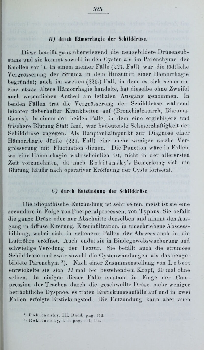 r 1 525 'j B) durch Uämorrhagie der Schilddrüse. Diese betrifft ganz überwiegend die neugebildete Driisensnb- stanz und sie kommt sowolil in den Cysten als im Parencbyme der Knollen vor ’). In einem meiner Fälle (227. Fall) war die tödtliclie Vergrösserung der Struma in dem Hinzutritt einer Hämorrliagie begründet; auch im zweiten (22b.) Fall, in dem es sich schon um I eine etwas ältere Hämorrhagie handelte, hat dieselbe ohne Zweifel auch wesentlichen Antheil am lethalen Ausgang genommen, ln beiden Fällen trat die Vergrösserung der Schilddrüse während ! leichter fieberhafter Krankheiten auf (Bronchialcatarrh, Rheuma- ' tismus). In einem der beiden Fälle, in dem eine ergiebigere und frischere Blutung Statt fand, war bedeutende Schmerzhaftigkeit der I Schilddrüse zugegen. Als Hauptanhaltspunkt zur Diagnose einer i Hämorrhagie dürfte (227. Fall) eine mehr weniger rasche Yer- grösserung mit Fluctuation dienen. Die Punction wäre in Fällen, j wo eine Hämorrhagie wahrscheinlich ist, nicht in der allerersten Zeit vorzunehmen, da nach Rokitansky’s Bemerkung sich die I Blutung häufig nach operativer Eröffnung der Cyste fortsetzt. C) durch Entzündung der Schilddrüse. Die idiopathische Entzündung ist sehr selten, meist ist sie eine secundäre in Folge von Puerperalprocessen, von Typhus. Sie befällt die ganze Drüse oder nur Abschnitte derselben und nimmt den Aus- gang in diffuse Eiterung, Eiterinfiltration, in umschriebene Abscess- bildung, wobei sich in seltenem Fällen der Abscess auch in die Luftröhre eröffnet. Auch endet sie in Bindegewebswucherung und schwielige Verödung der Textur. Sie befällt auch die strumöse Schilddrüse und zwar sowohl die Cystenwandungen als das neuge- bildete Parenchym ^). Nach einer Zusammenstellung von Lebert entwickelte sie sich 22 mal bei bestehendem Kropf, 20 mal ohne selben. In einigen dieser Fälle entstand in Folge der Cojn- pression der Trachea durch die geschwellte Drüse mehr weniger beträchtliche Dyspnoe, es traten Erstickungsanfälle auf und in zwei Fällen erfolgte Erstickungstod. Die Entzündung kann aber auch Ü Rokitansky, III. Band, pag. 110.