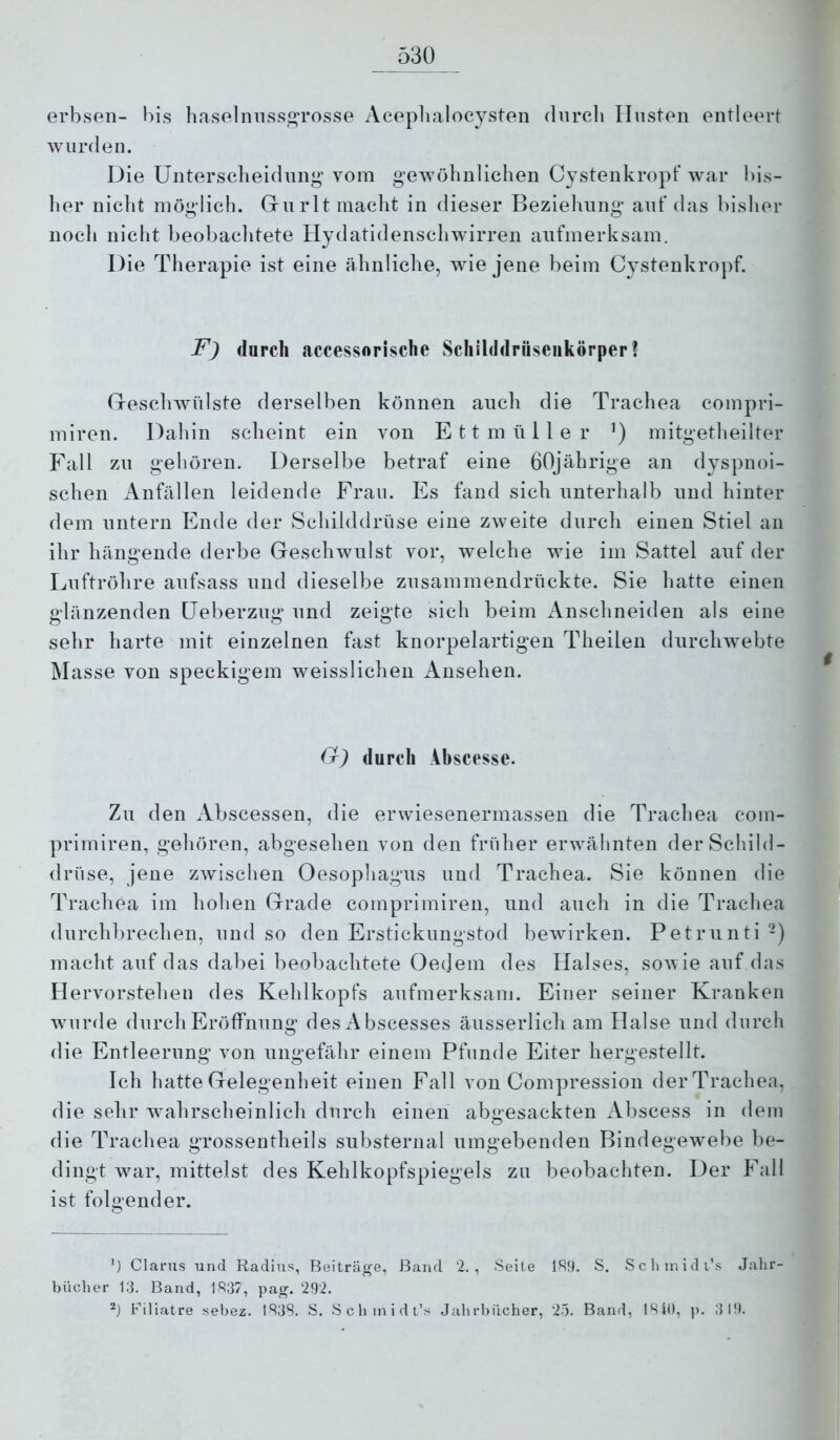 erbsen- bis haselnnss2^rosse Aceplialocysten durch linsten entleert wurden. Die üntersclieidiing vom gewöhnlichen Cystenkropf war bis- her nicht möglich. Griirlt macht in dieser Beziehung auf das bisher noch nicht beobachtete Hydatidenschwirren aufmerksam. Die Therapie ist eine ähnliche, wie jene beim Cystenkropf. F) durch accessorische Schilddrüseiikörper? Gresclnvülste derselben können auch die Trachea compri- miren. Dahin scheint ein von Ettmüller ’) mitgetheilter Fall zu gehören. Derselbe betraf eine 60jährige an dyspnoi- schen Anfällen leidende Frau. Es fand sieb unterhalb und hinter dem untern Ende der Schilddrüse eine zweite durch einen Stiel an ihr hängende derbe Geschwulst vor, welche wie im Sattel auf der Luftröhre aufsass und dieselbe zusammendrückte. Sie hatte einen glänzenden üeberzug und zeigte sich beim Anschneiden als eine sehr harte mit einzelnen fast knorpelartigen Theilen durchwebte Masse von speckigem weisslichen Ansehen. G) durch Ahscesse. Zu den xVbscessen, die erwiesenermassen die Trachea com- primiren, gehören, abgesehen von den früher erwähnten der Schild- drüse, jene zwischen Oesophagus und Trachea. Sie können die Trachea im hohen Grade comprimiren, und auch in die Trachea durchbrechen, und so den Erstickungstod bewirken. Petrunti -) macht auf das dabei beobachtete Oeejem des Halses, sowie auf das Hervorstehen des Kehlkopfs aufmerksam. Einer seiner Kranken w’urde durch Eröffnung desAbscesses äusserlich am Halse und durch die Entleerung von ungefähr einem Pfunde Eiter hergestellt. Ich hatte Gelegenheit einen Fall von Compression der Trachea, die sehr wahrscheinlich durch einen abgesackten xVbscess in dem die Trachea grossentheils substernal umgebenden Bindegewebe be- dingt war, mittelst des Kehlkopfspiegels zu beobachten. Der Fall ist folgender. büch er ') Glarus und Radius, Beiträge, Band 2., Seite 1R9. S. S c h in i d i’s Jalir- 13. Band, ]R37, pag. 292. Filiatre sebez. IR3S. S. S c h in i d t’.^ Jahrbücher, 2-5. Band, 1840, p. 319.