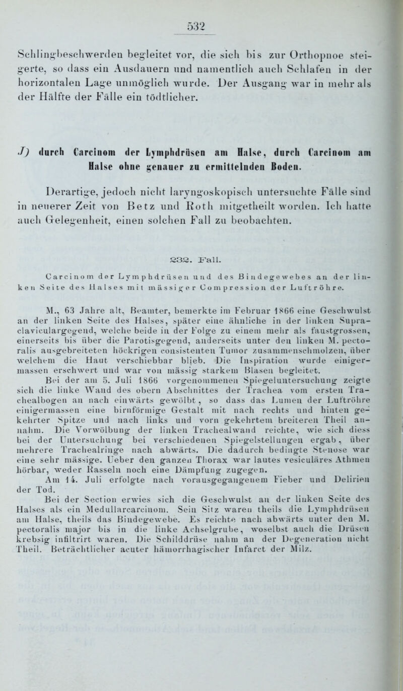 Sclilin,i»’l)eschwei’(leu begleitet vor, die sich bis zur Orthopnoe stei- gerte, so (lass ein Ausdauern und namentlich auch Schlafen in der horizontalen Lage unmöglich wurde. Der Ausgang war in mehr als der Hälfte der Fälle ein tödtlicher. J) durch Carcinoni der Lyiiiphdrüsen am Halse, durch Carciuoin am Halse ohne genauer zu ermittelnden Boden. Derartige, jedoch nicht laryngoskopisch untersuchte Fälle sind in neuerer Zeit von Betz und Koth mitgetheilt worden. Ich hatte auch Gelegenheit, einen solchen Fall zu beobachten. 232. ITall. C a r c i n o m der L y m p h d r ü s e u und des Bindegewebes an der lin- ken Seite des Halses mit massiger C o m p r e s s i o n der Luftröhre. M., 63 Jahre alt, Beamter, bemerkte im Februar 1S66 eine Geschwulst an der linken Seite des Halses, später eine ähnliche in der linken Supra- claviculargeg-end, welche beide in der Folge zu einem mehr als faustgrossen, einerseits bis über die Parotisgegend, anderseits unter den linken M. pecto- ralis ausgebreiteten höckrigen consistenten Tumor zusamnienschmolzen, über welchem die Haut verschiebbar blieb. Die Inspiration wurde einiger- massen erschwert und war von mässig starkem Blasen begleitet. Bei der am 5. Juli 1866 vorgenommenen Spiegeluntersuchung zeigte sich die linke Wand des obern Abschnittes der Trachea vom ersten Tra- chealbogen an nach einwärts gewölbt , so dass das Lumen der Luftröhre einigermassen eine birntormige Gestalt mit nach rechts und hinten ge- kehrter Spitze und nach links und vorn gekehrtem breiteren Theil an- naiim. Die Vorwölbung der linken Trachealwand reichte, wie sich diess bei der LTntersuchung bei verschiedenen Spiegelstellungen ergab, über mehrere Trachealringe nach abwärts. Die dadurch bedingte Stenose war eine sehr mässige. Leber den ganzen Thorax war lautes vesiculäres Athmen hörbar, weder Kassein noch eine Dämpfung zugegen. Am 14. Juli erfolgte nach vorausgegangeuem Fieber und Delirien der Tod. Bei der Section erwies sich die Geschwulst an der linken Seite des Halses als ein Medullarcarcinom. Sein Sitz waren theils die Lymphdrüsen am Halse, theils das Bindegewebe. Es reichte nach abwärts unter den M. pectoralis major bis in die linke Achselgrube, woselbst aucli die Drüsen krebsig intiltrirt waren. Die Schilddrüse nahm an der Degeneration nicht