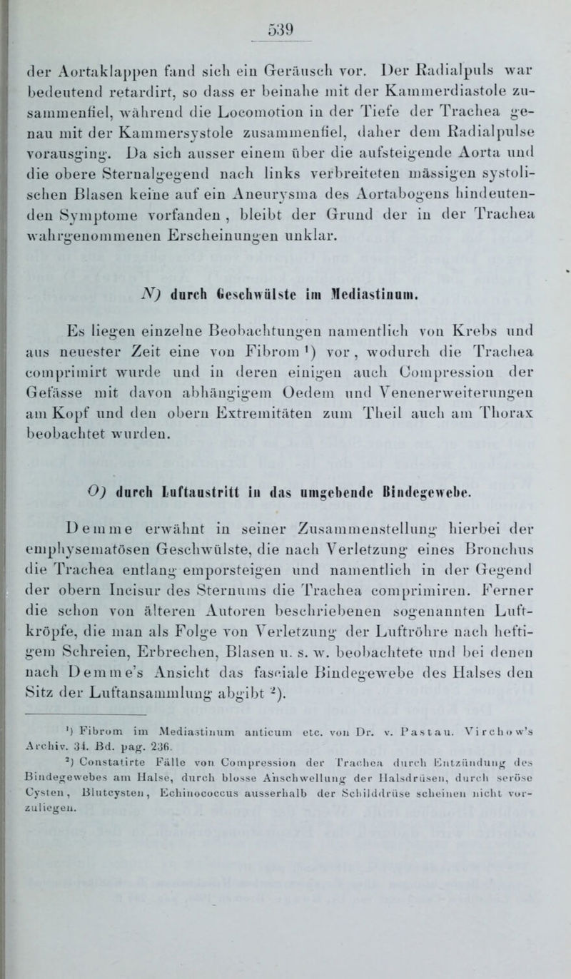 der Aortaklappeii fand sich ein Grerrinscli vor. Der Radialpnls Avar bedeutend retardirt, so dass er beinahe mit der Kaniinerdiastole zn- saininenfiel, Avährend die Locoinotion in der Tiefe der Trachea ^e- uau mit der Kammersystole ziisammenfiel, daher dem Radial pulse vorausging'. Da sich ausser einem über die aiifsteigende xVorta und die obere Sterualgegend nach links verbreiteten massigen systoli- schen Blasen keine auf ein Aneurysma des Aortabogens biudeuten- deu Symptome vorfaudeu , bleibt der (.Trund tler in der Trachea wahrgeiiommenen Erscheinungen unklar. N) durch Gcsclnviilstc im Mediastinum. Es liegen einzelne Beobachtungen namentlich von Krebs und ans neuester Zeit eine von Fibrom’) vor, wodurch die Trachea comprimirt wurde und in deren einigen auch Compression der Gefässe mit davon abhängigem Oedem und Venenerweiternngen am Ko})f und den obern Extremitäten zum Theil auch am Thorax beobachtet Aviirdeu. O) durch Luftaustritt in das umgebende Bindegewebe. Demme erwähnt in seiner Zusammenstellung hierl)ei der emphysematösen Geschwülste, die nach Verletzung eines Bronchus die Trachea entlang emporsteigen und namentlich in der Gegend der obern Incisur des Sternums die Trachea comprimiren. Ferner die schon von älteren Autoren beschriebenen sogenannten Luft- kröpfe, die man als Folge von Verletzung der Luftröhre nach hefti- gem Schreien, Erbrechen, Blasen u. s. av. beobachtete und bei denen nach Demme’s Ansicht das fasciale BindegeAvebe des Halses den Sitz der Luftansammlung abgibt -). ') Fibrom im Mediastinum anticum etc. von Dr. v. Pas tau. Vircliow’s Archiv. 34. ßd. pa^. 23fi. Constatirte Falle von Compression der l’raclica durch Fntziindun^ des Bindegewebes am Halse, durch blosse A’nschwellunir der llalsdriisen, durch seröse Cysten, ßlutcysten, Echinococcus ausserhalb der IScliilddrüse scheinen nicht vor- zuliegen.