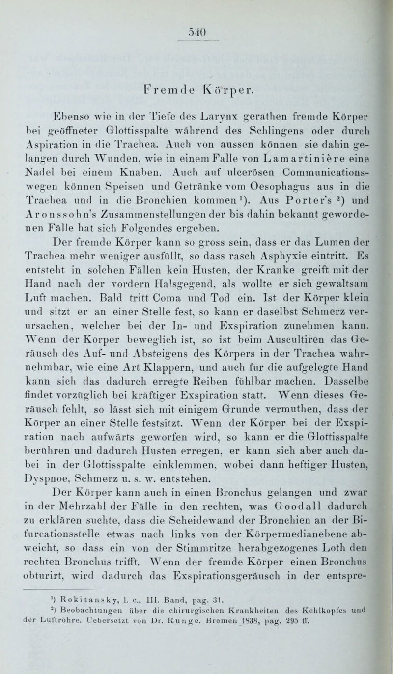 rem de Körper. Ebenso wie in der Tiefe des Larynx ,i>'erathen fremde Körper bei geöffneter Glottisspalte während des Scldingens oder durch Aspiration in die Trachea. Auch von aussen können sie dahin g’e- lani»’en durch Wunden, wie in einem Falle von Lamartiniere eine Nadel bei einem Knaben. Auch auf ulcerösen Communications- wegen können Speisen und Getränke vom Oesophagus aus in die Trachea und in die Bronchien kommen'). Aus Porter’s^) und Aronssohn’s Zusammenstellungen der bis dahin bekannt geworde- nen Fälle hat sich Folgendes ergeben. Der fremde Körper kann so gross sein, dass er das Lumen der Trachea mehr weniger ausfiillt, so dass rasch Asphyxie eintritt. Es entsteht in solchen Fällen kein Husten, der Kranke greift mit der Hand nach der vordem Halsgegend, als wollte er sich gewaltsam Luft machen. Bald tritt Coma und Tod ein. Ist der Körper klein und sitzt er an einer Stelle fest, so kann er daselbst Schmerz ver- ursachen, welcher bei der ln- und Exspiration zunehmen kann. Wenn der Körper beweglich ist, so ist beim Auscultiren das Ge- räusch des Auf- und Absteigens des Körpers in der Trachea wahr- nehmbar, wie eine Art Klappern, und auch für die aufgelegte Hand kann sich das dadurch erregte Reiben fühlbar machen. Dasselbe findet vorzüglich bei kräftiger Exspiration statt. Wenn dieses Ge- räusch fehlt, so lässt sich mit einigem Grunde vermuthen, dass der Körper an einer Stelle festsitzt. Wenn der Körper bei der Exspi- ration nach aufwärts geworfen wird, so kann er die Glottisspahe berühren und dadurch Husten erregen, er kann sich aber auch da- bei in der Glottisspalte einklemmen, wobei dann heftiger Husten, Dyspnoe, Schmerz u. s. av. entstehen. Der Körper kann auch in einen Bronchus gelangen und zwar in der Mehrzahl der Fälle in den rechten, was Goodall dadurch zu erklären suchte, dass die Scheidewand der Bronchien an der Bi- furcationsstelle etwas nach links von der Körpermedianebene ab- weicht, so dass ein von der Stimmritze herabgezogenes Loth den rechten Bronchus trifft. Wenn der fremde Körper einen Bronchus obturirt, wird dadurch das Exspirationsgeräusch in der entspre- ’) Rokitansky, 1. c., III. Band, pag. 31. ') Beobachtungen über die chirurgischen Krankheiten des Kehlkopfes und der Luftröhre. Uebersetzt von Dr. Runge. Bremen 1S38, pag. 295 tt‘.