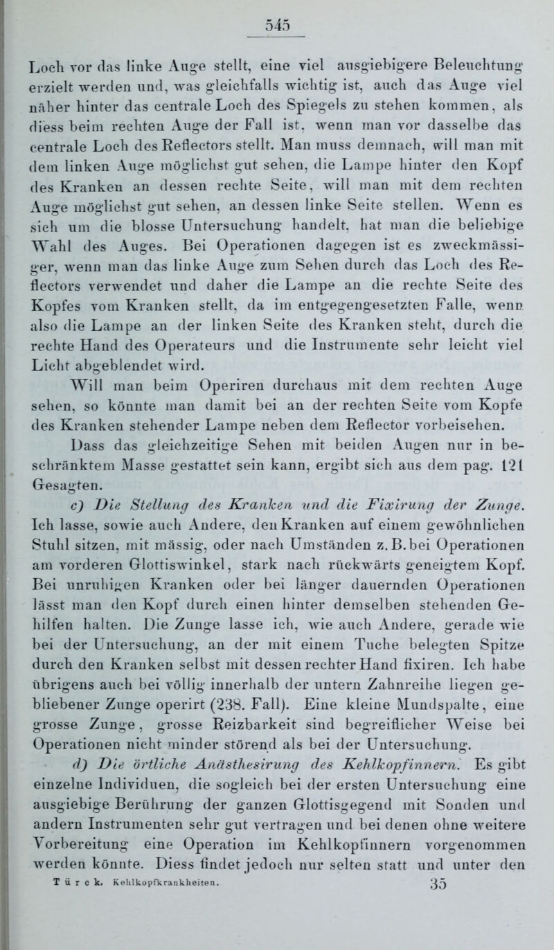 Loeli vor flas linke Auge stellt, eine viel ausgiebigere Beleuchtung erzielt werden und, was gleichfalls wichtig ist, auch das Auge viel näher hinter das centrale Loch des Spiegels zu stehen kommen, als diess beim rechten Auge der Fall ist, wenn man vor dasselbe das centrale Loch des Reflectors stellt. Man muss demnach, will man mit dem linken Auge möglichst gut sehen, die Lampe hinter den Kopf des Kranken an dessen rechte Seite, will man mit dem rechten Auge möglichst gut sehen, an dessen linke Seite stellen. Wenn es sich um die blosse Untersuchung handelt, hat man die beliebige Wahl des Auges. Bei Operationen dagegen ist es zweckmässi- ger, wenn man das linke Auge zum Sehen durch das Loch des Re- flectors verwendet und daher die Lampe an die rechte Seite des Kopfes vom Kranken stellt, da im entgegengesetzten Falle, wenn also die Lampe an der linken Seite des Kranken steht, durch die rechte Hand des Operateurs und die Instrumente sehr leicht viel Licht abgeblendet wird. Will man beim Operiren durchaus mit dem rechten iVuge sehen, so könnte man damit bei an der rechten Seite vom Kopfe des Kranken stehender Lampe neben dem Reflector vorbeisehen. Dass das gleichzeitige Sehen mit beiden Augen nur in be- schränktem Masse gestattet sein kann, ergibt sich aus dem pag. 121 Gesagten. c) Die Stellung des Kranken und die Fixirung der Zunge. Ich lasse, sowie auch Andere, den Kranken auf einem gewöhnlichen Stuhl sitzen, mit massig, oder nach Umständen z.B.bei Operationen am vorderen Glottiswinkel, stark nach rückwärts geneigtem Kopf. Bei unruhigen Kranken oder bei länger dauernden Operationen lässt man den Kopf durch einen hinter demselben stehenden Ge- hilfen halten. Die Zunge lasse ich, wie auch Andere, gerade Avie bei der Untersuchung, an der mit einem Tuche belegten Spitze durch den Kranken selbst mit dessen rechter Hand fixiren. Ich habe übrigens auch bei Amllig innerhalb der untern Zahnreihe liegen ge- bliebener Zunge operirt (238. Fall). Eine kleine Mundspalte, eine grosse Zunge, grosse Reizbarkeit sind begreiflicher Weise bei Operationen nicht minder störend als bei der Untersuchung. dj Die örtliche Anästhesirung des Kehlkopfinnern. Es gibt einzelne Individuen, die sogleich bei der ersten Untersuchung eine ausgiebige Berührung der ganzen Glottisgegend mit Sonden und andern Instrumenten sehr gut vertragen und bei denen ohne Aveitere Vorbereitung eine Operation im Kehlkopfinnern vorgenommen Averden könnte. Diess findet jedoch nur selten statt und unter den T ü r c k. Kelilkopfkrankheiten.