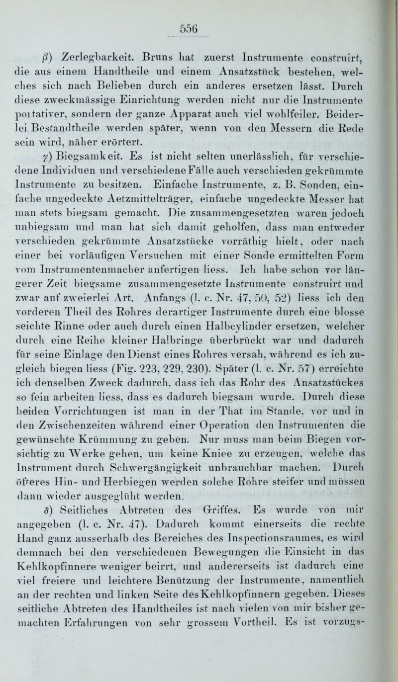 /i) Zerlegbarkeit. Bruns hat zuerst Instrumente construirt, die aus einem Handtheile und einem Ansatzstück bestehen, wel- ches sich nach Belieben durch ein anderes ersetzen lässt. Durch diese zweckmässige Einrichtung werden nicht nur die Instrumente poitativer, sondern der ganze Apparat auch viel wohlfeiler. Beider- lei Bestandtheile werden später, wenn von den Messern die Rede sein wird, näher erörtert. y) Biegsamkeit. Es ist nicht selten unerlässlich, für verschie- dene Individuen und verschiedene Fälle auch verschieden gekrümmte Instrumente zu besitzen. Einfache Instrumente, z. B. Sonden, ein- fache ungedeckte Aetzmittelträger, einfache ungedeckte Messer hat man stets biegsam gemacht. Die zusammengesetzten waren jedoch unbiegsam und man hat sich damit geholfen, dass man enhveder verschieden gekrümmte Ansatzstücke vorräthig hielt, oder nach einer bei vorläufigen Versuchen mit einer Sonde ermittelten Form vom Instrumentenmacher anfertigen Hess. Ich habe schon vor län- gerer Zeit biegsame zusammengesetzte Instrumente construirt und zwar auf zweierlei Art. Anfangs (1. c. Nr. 47, 50, 52) liess ich den vorderen Theil des Rohres derartiger Instrumente durch eine blosse seichte Rinne oder auch durch einen Halbcylinder ersetzen, welcher durch eine Reihe kleiner Ilalbringe überbrückt war und dadurch für seine Einlage den Dienst eines Rohres versah, während es ich zu- gleich biegen liess (Fig. 223, 229, 230). Später (l. c. Nr. 57) erreichte ich denselben Zweck dadurch, dass ich das Rohr des Ansatzstückes so fein arbeiten liess, dass es dadurch biegsam wurde. Durch diese beiden Vorrichtungen ist man in der That im Stande, vor und in den Zwischenzeiten während einer Operation den Instrumenten die gewünschte Krümmung zu geben. Nur muss man beim Biegen vor- sichtig zu Werke gehen, um keine Kniee zu erzeugen, welche das Instrument durch Schwergängigkeit unbrauchbar machen. Durch öfteres Hin- und Herbiegen werden solche Rohre steifer und müssen dann wieder ausgeglüht werden. d) Seitliches Abtreten des Griffes. Es wurde von mir angegeben (1. c. Nr. 47). Dadurch kommt einerseits die rechte Hand ganz ausserhalb des Bereiches des Inspectlonsraumes, es wird demnach bei den verschiedenen Bewegungen die Einsicht in das Kehlkopfinnere Aveniger beirrt, und andererseits ist dadurch eine viel freiere und leichtere Benützung der Instrumente, namentlich an der rechten und linken Seite des Kehl kopfinnern gegeben. Dieses seitliche Abtreten des Handtheiles ist nach vielen von mir bisher ge- machten Erfahrungen von sehr grossem Vortheil. Es ist Vorzugs-