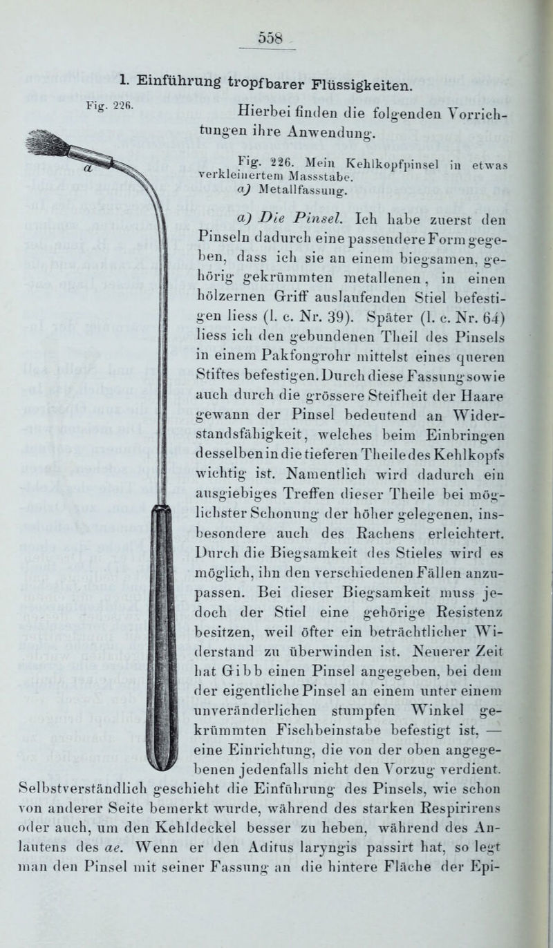 1. Einführung tropfbarer Flüssigkeiten. Hierbei finden die folgenden Vorrich- tungen ihre Anwendung. Fig. 226. Mein Kehlkopfpinsel in etwas verkleinertem Massstabe. O.J Metallfassung. a) Die Pinsel. leb habe zuerst den Pinseln dadurch eine passendereFormgege- ben, dass ich sie an einem biegsamen, ge- hörig gekrümmten metallenen, in einen hölzernen Griff auslaufenden Stiel befesti- gen Hess (1. c. Nr. 39). Später (1. c. Nr. 64) liess ich den gebundenen Theil des Pinsels in einem Pakfongrohr mittelst eines queren Stiftes befestigen. Durch diese Fassung sowie auch durch die grössere Steifheit der Haare gewann der Pinsel bedeutend an Wider- standsfähigkeit, welches beim Einbringen desselbenin die tieferen Theiledes Kehlkopfs wichtig ist. Namentlich wird dadurch ein ausgiebiges Treffen dieser Th eile bei mög- lichster Schonung der höher gelegenen, ins- besondere auch des Kachens erleichtert. Durch die Biegsamkeit des Stieles w4rd es möglich, ihn den verschiedenen Fällen anzu- passen. Bei dieser Biegsamkeit muss je- doch der Stiel eine gehörige Resistenz besitzen, weil öfter ein beträchtlicher Wi- derstand zu überwinden ist. Neuerer Zeit hat Gibb einen Pinsel angegeben, bei dem der eigentliche Pinsel an einem unter einem unveränderlichen stumpfen Winkel ge- krümmten Fischbeinstabe befestigt ist, — eine Einrichtung, die von der oben angege- benen jedenfalls nicht den Vorzug verdient. Selbstverständlich geschieht die Einführung des Pinsels, wie schon von anderer Seite bemerkt wurde, während des starken Respirirens oder auch, um den Kehldeckel besser zu heben, während des An- lautens des ae. Wenn er den Aclitus laryngis passirt hat, so legt man den Pinsel mit seiner Fassung an die hintere Fläche der Epi-