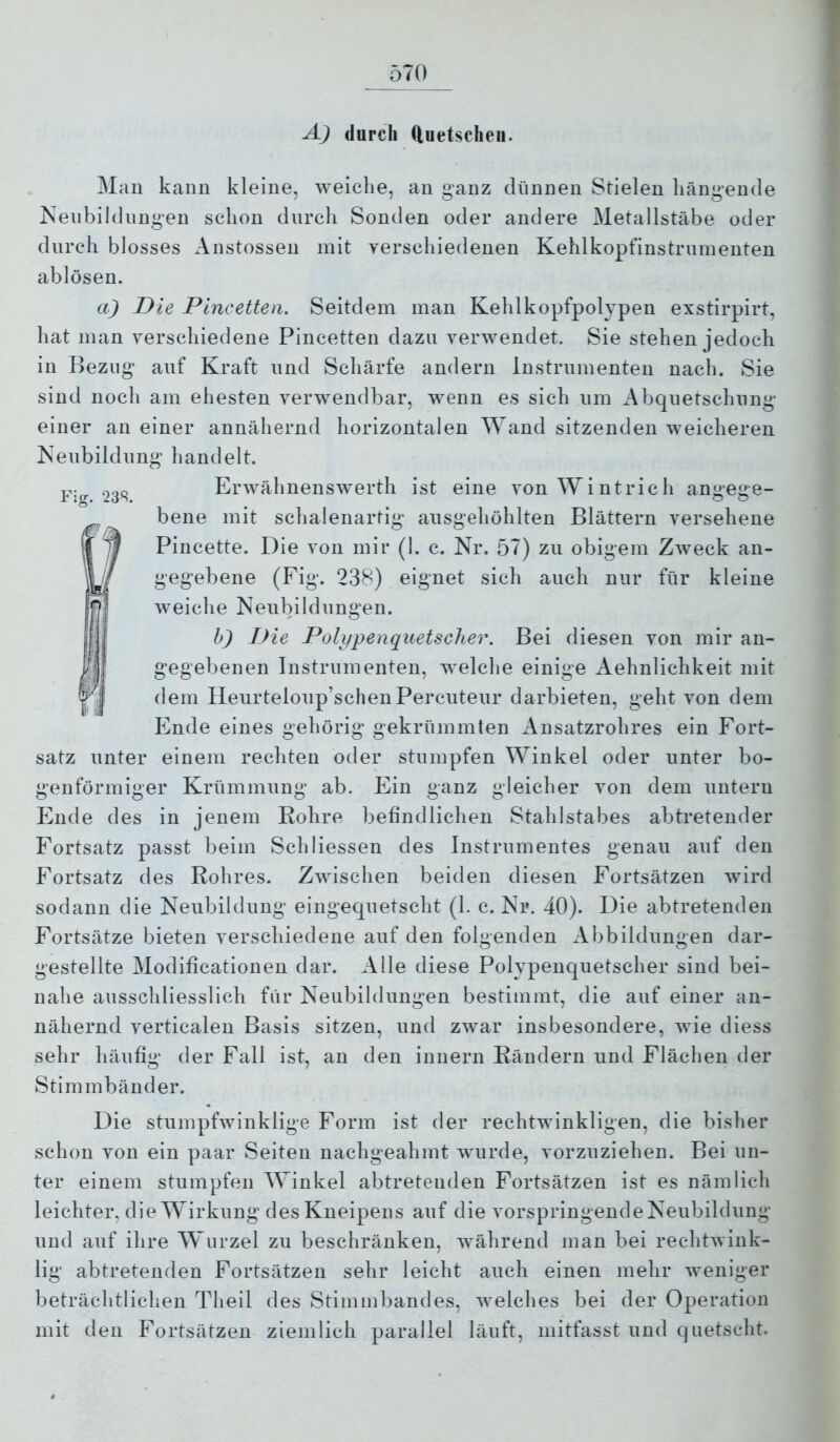 A) durch duetscheii. Man kann kleine, weiche, an ganz diinnen Stielen hängende Neubildungen schon durch Sonden oder andere Metallstäbe oder durch blosses Austosseii mit verschiedenen Kehlkopfinstriiinenten ablösen. a) Die Pincetten. Seitdem man Kehlkopfpolypen exstirpirt, hat man verschiedene Pincetten dazu verwendet. Sie stehen jedoch in Bezug auf Kraft und Schärfe andern Instrumenten nach. Sie sind noch am ehesten verwendbar, wenn es sich um Abquetschnng einer an einer annähernd horizontalen Wand sitzenden weicheren Neubildung handelt. Fio- 23S Erwähnenswerth ist eine von Wintrich angege- bene mit schalenartig ausgehöhlten Blättern versehene Pincette. Die von mir (1. c. Nr. 57) zu obigem Zweck an- gegebene (Fig. 238) eignet sich auch nur für kleine weiche Neubildungen. h) Die Polypenquetscher. Bei diesen von mir an- gegebenen Instrumenten, welche einige Aehnlichkeit mit dem Ileurteloup’schenPercuteur darbieten, geht von dem Ende eines gehörig gekrümmten Ansatzrohres ein Fort- satz unter einem rechten oder stumpfen Winkel oder unter bo- genförmiger Krümmung ab. Ein ganz gleicher von dem untern Ende des in jenem Kohre befindlichen Stahlstabes abtretender Fortsatz passt beim Sch dessen des Instrumentes genau auf den Fortsatz des Rohres. Zwischen beiden diesen Fortsätzen wird sodann die Neubildung eingequetscht (1. c. Nr. 40). Die abtretenden Fortsätze bieten verschiedene auf den folgenden Abbildungen dar- gestellte Modiiicationen dar. Alle diese Polypenquetscher sind bei- nahe ausschliesslich für Neubildungen bestimmt, die auf einer an- nähernd verticalen Basis sitzen, und zwar insbesondere, wie diess sehr häufig der Fall ist, an den innern Rändern und Flächen der Stimmbänder. Die stumpfwinklige Form ist der rechtwinkligen, die bislier schon von ein paar Seiten nachgeahmt wurde, vorzuziehen. Bei un- ter einem stumpfen Winkel abtretenden Fortsätzen ist es nämlich leichter, die Wirkung des Kneipens auf die vorspringende Neubildung und auf ihre Wurzel zu beschränken, während man bei rechtAvink- lig abtretenden Fortsätzen sehr leicht auch einen mehr weniger beträchtlichen Theil des Stimmbandes, Avelches bei der Operation mit den Fortsätzen ziemlich parallel läuft, niitfasst und quetscht.