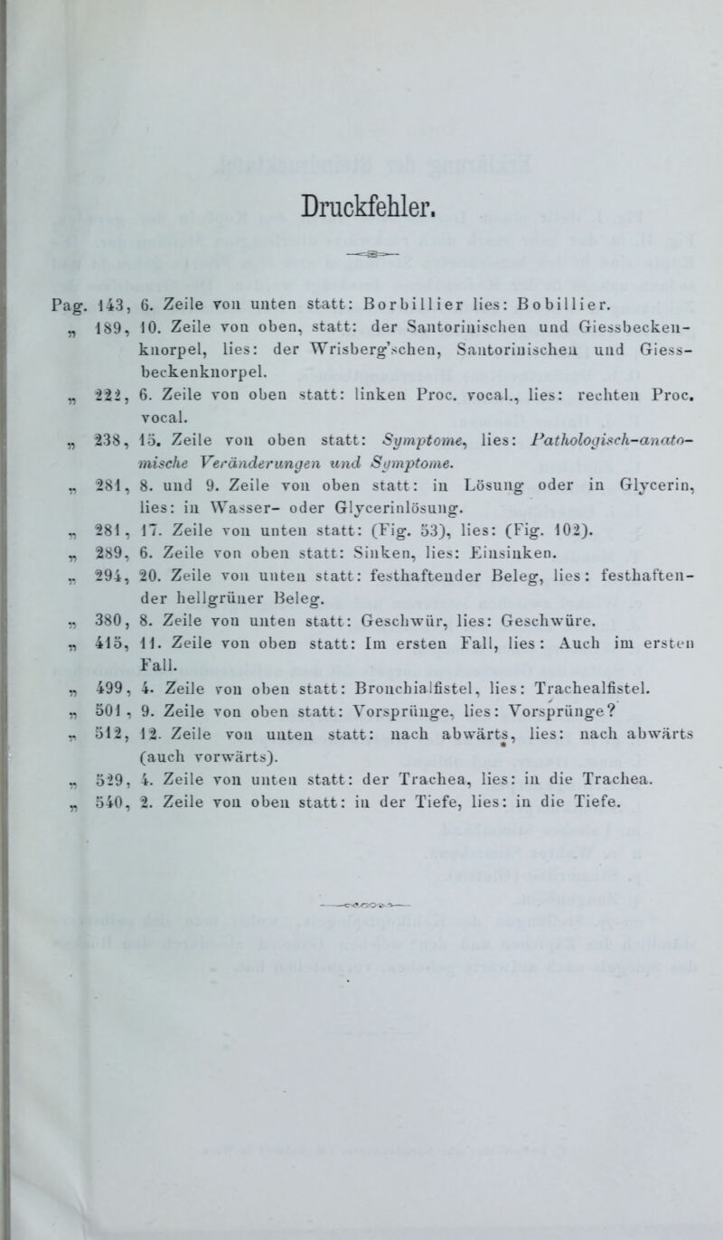 Dnickfehler. 143, 6. Zeile von unten statt: Borbillier lies: Bobillier. 189, 10. Zeile von oben, statt: der Santorinischen und Giessbecken- knorpel, lies: der Wrisberg’schen, Santorinischen und Giess- beckenknorpel. i22, 6. Zeile von oben statt: linken Proc. vocal., lies: rechten Proc. vocal. 238, 15. Zeile von oben statt: Symptome^ lies: Fathologisch-anato- mische Veränderungen und Symptome. 281, 8. und 9. Zeile von oben statt: in Lösung oder in Glycerin, lies: in Wasser- oder Glycerinlösung. 281, 17. Zeile von unten statt: (Fig. 53), lies: (Fig. 102). 289, 6. Zeile von oben statt: Sinken, lies: Einsinken. 294, 20. Zeile von unten statt: festhaftender Beleg, lies: festhaften- der hellgrüner Beleg. 380, 8. Zeile von unten statt: Geschwür, lies: Geschwüre. 415, 11. Zeile von oben statt: Ini ersten Fall, lies: Auch iui ersten Fall. 499, 4. Zeile von oben statt: Bronchialfistel, lies: Trachealfistel. 501, 9. Zeile von oben statt: Vorsprünge, lies: Vorsprünge? 512, 12. Zeile von unten statt: nach abwärts, lies: nach abwärts (auch vorwärts), 529, 4. Zeile von unten statt: der Trachea, lies: in die Trachea.