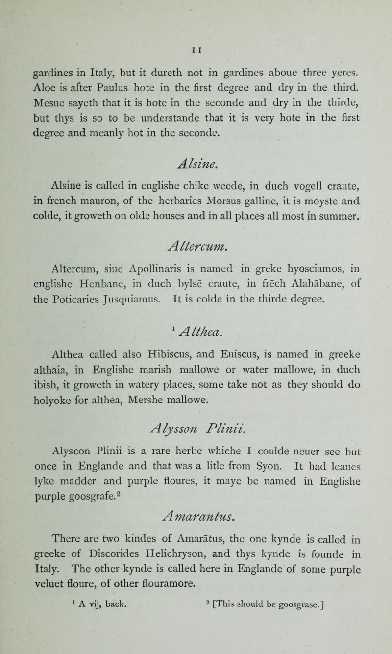 Aloe is after Paulus hote in the first degree and dry in the third. Mesue sayeth that it is hote in the seconde and dry in the thirde, but thys is so to be understande that it is very hote in the first degree and meanly hot in the seconde. Alsine. Alsine is called in englishe chike weede, in duch vogell craute, in french mauron, of the herbaries Morsus galline, it is moyste and colde, it groweth on olde houses and in all places all most in summer. A lter cum. Altercum, siue Apollinaris is named in greke hyosciamos, in englishe Henbane, in duch bylse craute, in frech Alahabane, of the Poticaries Jusquiamus. It is colde in the thirde degree. 1 Althea. Althea called also Hibiscus, and Euiscus, is named in greeke althaia, in Englishe marish mallowe or water mallowe, in duch ibish, it groweth in watery places, some take not as they should do holyoke for althea, Mershe mallowe. Alysson Plinii. Alyscon Plinii is a rare herbe whiche I coulde neuer see but once in Englande and that was a litle from Syon. It had leaues lyke madder and purple floures, it maye be named in Englishe purple goosgrafe.2 A marantus. There are two kindes of Amaratus, the one kynde is called in greeke of Discorides Helichryson, and thys kynde is founde in Italy. The other kynde is called here in Englande of some purple veluet floure, of other flouramore.