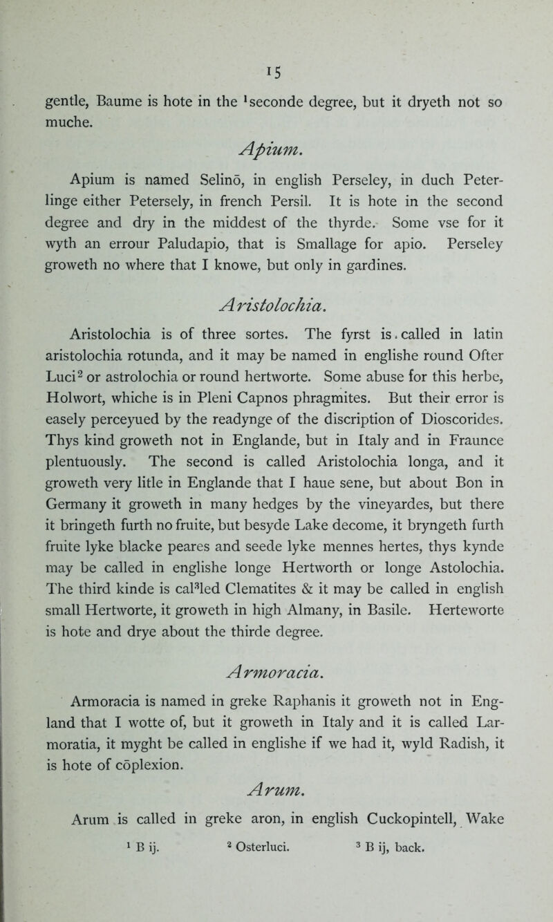 gentle, Baume is hote in the !seconde degree, but it dryeth not so muche. Apium. Apium is named Selino, in english Perseley, in duch Peter- linge either Petersely, in french Persil. It is hote in the second degree and dry in the middest of the thyrde. Some vse for it wyth an errour Paludapio, that is Smallage for apio. Perseley groweth no where that I knowe, but only in gardines. Aristolochia. Aristolochia is of three sortes. The fyrst is.called in latin aristolochia rotunda, and it may be named in englishe round Ofter Luci2 or astrolochia or round hertworte. Some abuse for this herbe, Holwort, whiche is in Pleni Capnos phragmites. But their error is easely perceyued by the readvnge of the discription of Dioscorides. Thys kind groweth not in Englande, but in Italy and in Fraunce plentuously. The second is called Aristolochia longa, and it groweth very litle in Englande that I haue sene, but about Bon in Germany it groweth in many hedges by the vineyardes, but there it bringeth furth no fruite, but besyde Lake decome, it bryngeth furth fruite lyke blacke peares and seede lyke mennes hertes, thys kynde may be called in englishe longe Hertworth or longe Astolochia. The third kinde is cal3led Clematites & it may be called in english small Hertworte, it groweth in high Almany, in Basile. Herteworte is hote and drye about the thirde degree. Armoracia. Armoracia is named in greke Raphanis it groweth not in Eng- land that I wotte of, but it groweth in Italy and it is called Lar- moratia, it myght be called in englishe if we had it, wyld Radish, it is hote of coplexion. Arum. Arum is called in greke aron, in english Cuckopintell, Wake 1 B ij. 2 Osterluci. 3 B ij, back.