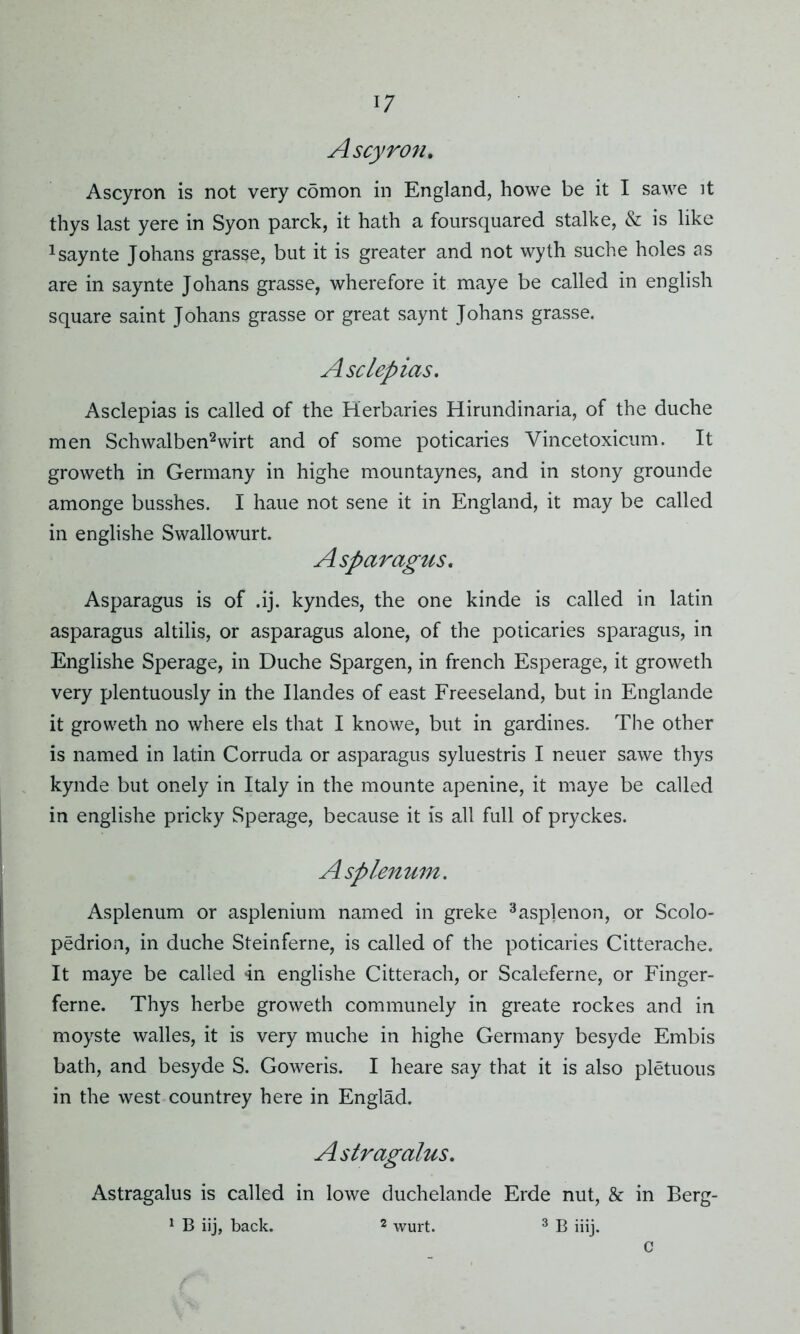 Ascyron. Ascyron is not very comon in England, howe be it I sawe it thys last yere in Syon parck, it hath a foursquared stalke, & is like xsaynte Johans grasse, but it is greater and not wyth suche holes as are in saynte Johans grasse, wherefore it maye be called in english square saint Johans grasse or great saynt Johans grasse. Asclepias. Asclepias is called of the Herbaries Hirundinaria, of the duche men Schwalben2wirt and of some poticaries Vincetoxicum. It groweth in Germany in highe mountaynes, and in stony grounde amonge busshes. I haue not sene it in England, it may be called in englishe Swallowurt. Asparagus. Asparagus is of .ij. kyndes, the one kinde is called in latin asparagus altilis, or asparagus alone, of the poticaries sparagus, in Englishe Sperage, in Duche Spargen, in french Esperage, it groweth very plentuously in the Ilandes of east Freeseland, but in Englande it groweth no where els that I knowe, but in gardines. The other is named in latin Corruda or asparagus syluestris I neuer sawe thys kynde but onely in Italy in the mounte apenine, it maye be called in englishe pricky Sperage, because it is all full of pryckes. Asplenum. Asplenum or asplenium named in greke 3asplenon, or Scolo- pedrion, in duche Steinferne, is called of the poticaries Citterache. It maye be called in englishe Citterach, or Scaleferne, or Finger- ferne. Thys herbe groweth communely in greate rockes and in moyste walles, it is very muche in highe Germany besyde Embis bath, and besyde S. Goweris. I heare say that it is also pletuous in the west countrey here in Englad. Astragalus. Astragalus is called in lowe duchelande Erde nut, & in Berg- 1 B iij, back. 2 wurt. 3 B iiij. C