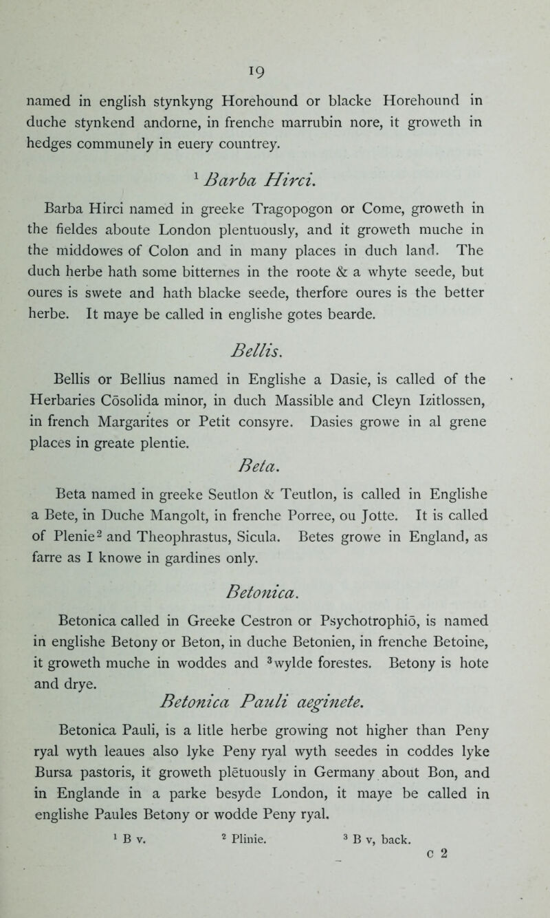 named in english stynkyng Horehound or blacke Horehound in duche stynkend andorne, in frenche marrubin nore, it groweth in hedges communely in euery countrey. 1 Barba Hirci. Barba Hirci named in greeke Tragopogon or Come, groweth in the fieldes aboute London plentuously, and it groweth muche in the middowes of Colon and in many places in duch land. The duch herbe hath some bitternes in the roote & a whyte seede, but oures is swete and hath blacke seede, therfore oures is the better herbe. It maye be called in englishe gotes bearde. Beilis. Beilis or Bellius named in Englishe a Dasie, is called of the Herbaries Cosolida minor, in duch Massible and Cleyn Izitlossen, in french Margarites or Petit consyre. Dasies growe in al grene places in greate plentie. Beta. Beta named in greeke Seutlon & Teutlon, is called in Englishe a Bete, in Duche Mangolt, in frenche Porree, ou Jotte. It is called of Plenie2 and Theophrastus, Sicula. Betes growe in England, as farre as I knowe in gardines only. Betonica. Betonica called in Greeke Cestron or Psychotrophio, is named in englishe Betony or Beton, in duche Betonien, in frenche Betoine, it groweth muche in woddes and 3wylde forestes. Betony is hote and drye. Betonica Pauli aeginete. Betonica Pauli, is a litle herbe growing not higher than Peny ryal wyth leaues also lyke Peny ryal wyth seedes in coddes lyke Bursa pastoris, it groweth pletuously in Germany about Bon, and in Englande in a parke besyde London, it maye be called in englishe Paules Betony or wodde Peny ryal. 1 B v. 2 Plinie. 3 B v, back. c 2