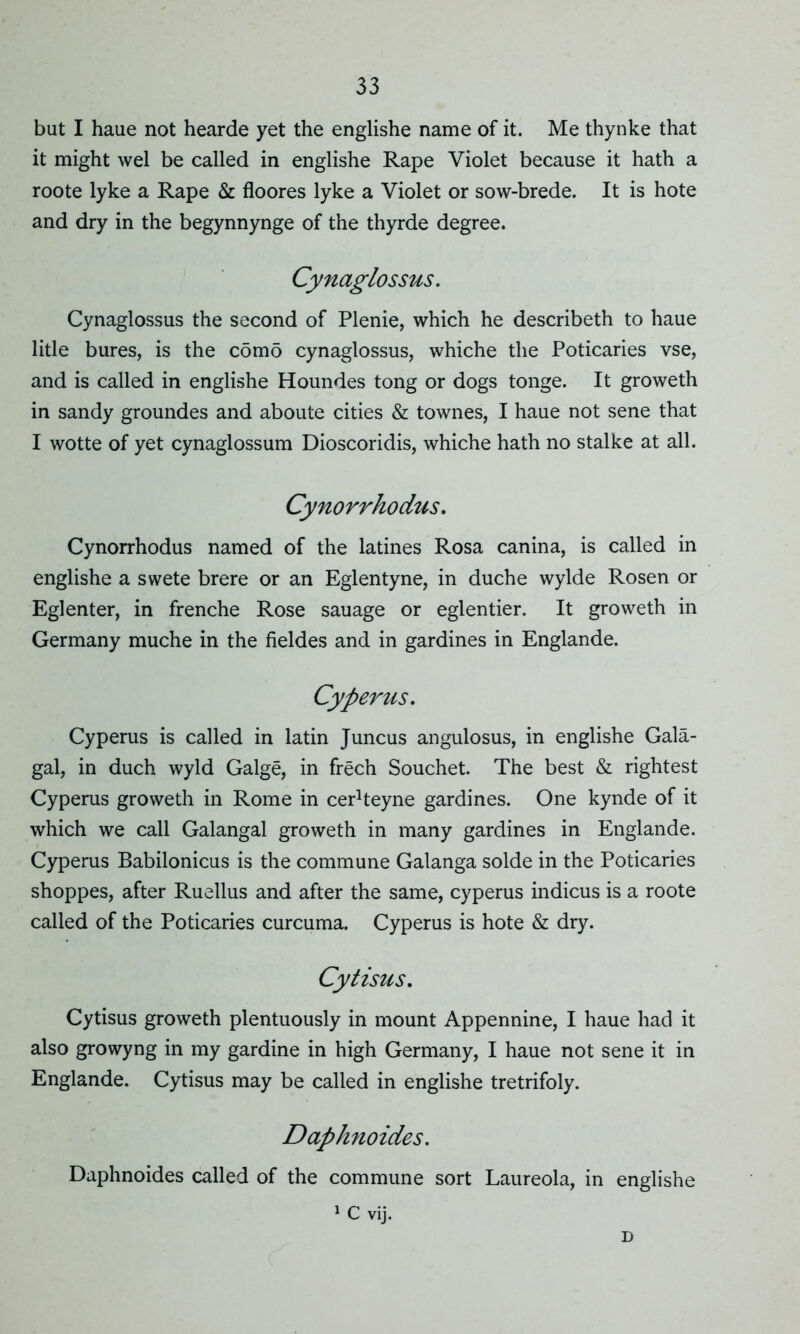 but I haue not hearde yet the englishe name of it. Me thynke that it might wel be called in englishe Rape Violet because it hath a roote lyke a Rape & floores lyke a Violet or sow-brede. It is hote and dry in the begynnynge of the thyrde degree. Cynaglossus. Cynaglossus the second of Plenie, which he describeth to haue litle bures, is the como cynaglossus, whiche the Poticaries vse, and is called in englishe Houndes tong or dogs tonge. It groweth in sandy groundes and aboute cities & townes, I haue not sene that I wotte of yet cynaglossum Dioscoridis, whiche hath no stalke at all. Cynorrhodus. Cynorrhodus named of the latines Rosa canina, is called in englishe a swete brere or an Eglentyne, in duche wylde Rosen or Eglenter, in frenche Rose sauage or eglentier. It groweth in Germany muche in the fieldes and in gardines in Englande. Cyperus. Cyperus is called in latin Juncus angulosus, in englishe Gala- gal, in duch wyld Galge, in frech Souchet. The best & rightest Cyperus groweth in Rome in cerheyne gardines. One kynde of it which we call Galangal groweth in many gardines in Englande. Cyperus Babilonicus is the commune Galanga solde in the Poticaries shoppes, after Ruellus and after the same, cyperus indicus is a roote called of the Poticaries curcuma. Cyperus is hote & dry. Cytisus. Cytisus groweth plentuously in mount Appennine, I haue had it also growyng in my gardine in high Germany, I haue not sene it in Englande. Cytisus may be called in englishe tretrifoly. Daphnoides. Daphnoides called of the commune sort Laureola, in englishe 1 C vij. D