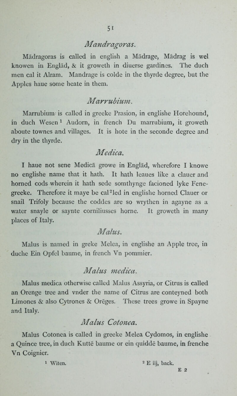 Mandragoras. Madragoras is called in english a Madrage, Madrag is wel knowen in Englad, & it groweth in diuerse gardines. The duch men cal it Alram. Mandrage is colde in the thyrde degree, but the Apples haue some heate in them. Marrubium. Marrubium' is called in greeke Prasion, in englishe Horehound, in duch Wesen 1 Audorn, in french Du marrubium, it groweth aboute townes and villages. It is hote in the seconde degree and dry in the thyrde. Medica. I haue not sene Medica growe in Englad, wherefore I knowe no englishe name that it hath. It hath leaues like a clauer and horned cods wherein it hath sede somthynge facioned lyke Fene- greeke. Therefore it maye be cal2led in englishe horned Clauer or snail Trifoly because the coddes are so wry then in agayne as a water snayle or saynte corniliusses home. It groweth in many places of Italy. Malits. Malus is named in greke Melea, in englishe an Apple tree, in duche Ein Opfel baume, in french Vn pommier. Malus medica. Malus medica otherwise called Malus Assyria, or Citrus is called an Orenge tree and vnder the name of Citrus are conteyned both Limones & also Cytrones & Oreges. These trees growe in Spayne and Italy. Malus Cotonea. Malus Cotonea is called in greeke Melea Cydomos, in englishe a Quince tree, in duch Kutte baume or ein quidde baume, in frenche Vn Coignier. 2 E iij, back. 1 Witen. E 2