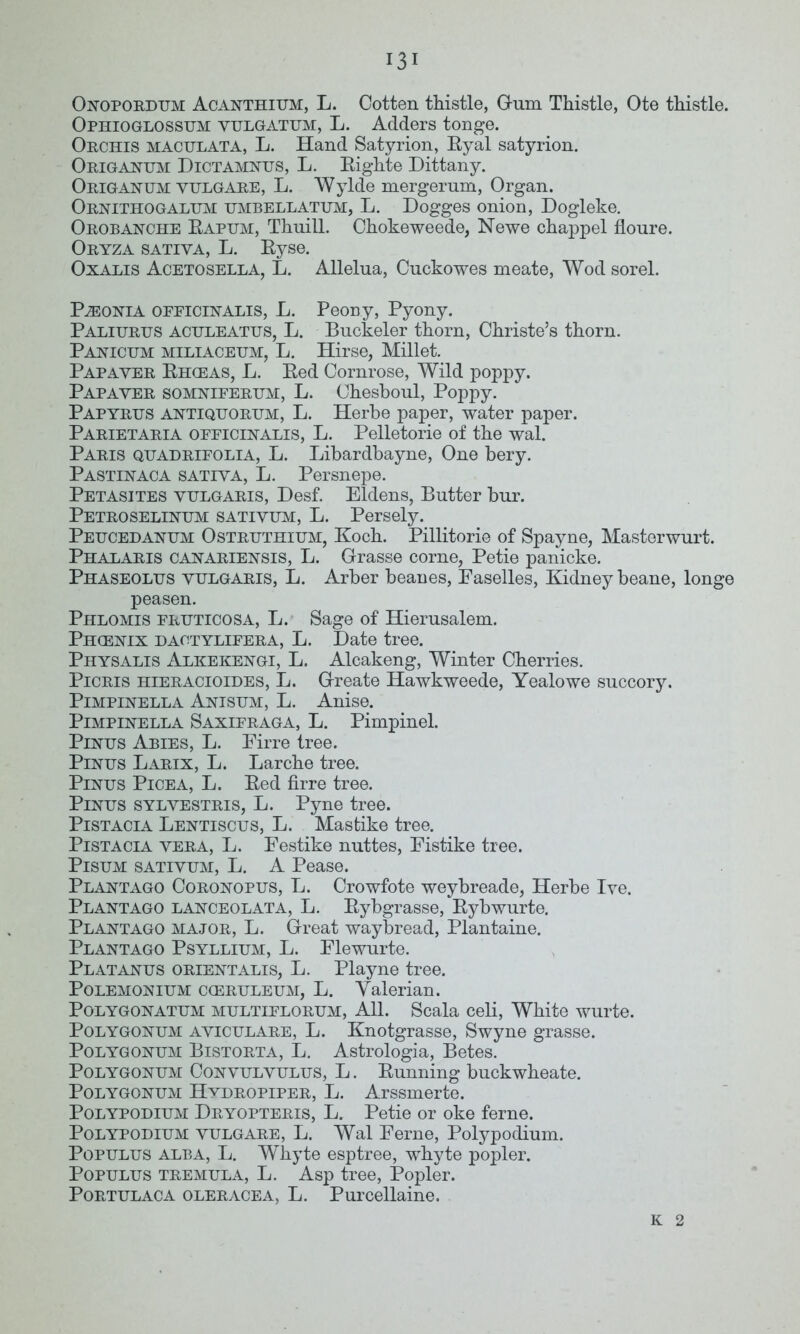 i3 Onopordum Acanthium, L. Cotten thistle, Gum Thistle, Ote thistle. Ophioglosstjm yulgatum, L. Adders tonge. Orchis macttlata, L. Hand Satyrion, Ryal satyrion. Origanum Dictamnus, L. Righte Dittany. Origanum yulgare, L. Wylde mergerum, Organ. Ornithogalum umbellatum, L. Dogges onion, Dogleke. Orobanche Rapum, Thuill. Chokeweede, Newe chappel floure. Oryza satiya, L. Ryse. Oxalis Acetosella, L. Allelua, Cuckowes meate, Wod sorel. PiEONTA officinalis, L. Peony, Pyony. Paliurus aculeatus, L. Buckeler thorn, Christe’s thorn. Panicum miliaceum, L. Hirse, Millet. Papayer Rhceas, L. Red Cornrose, Wild poppy. Papayer somniferum, L. Ohesboul, Poppy. Papyrus antiquorum, L. Herbe paper, water paper. Parietaria ofpicinalis, L. Pelletorie of the wal. Paris quadrifolia, L. Libardbayne, One bery. Pastinaca satiya, L. Persnepe. Petasites yulgaris, Desf. Eldens, Butter bur. Petroselinum satiyum, L. Persely. Peucedanum Ostruthium, Koch. Pillitorie of Spayne, Masterwurt. Phalaris canariensis, L. Grasse corne, Petie panicke. Phaseolus yulgaris, L. Arber beanes, Easelles, Kidney beane, longe peasen. Phlomis fruticosa, L. Sage of Hierusalem. Phcenix dactylifera, L. Date tree. Physalis Alkekengi, L. Alcakeng, Winter Cherries. Picris hieracioides, L. Greate Hawkweede, Yealowe succory. Pimpinella Anisum, L. Anise. Pimpinella Saxifraga, L. Pimpinel. Pinus Abies, L. Eirre tree. Pinus Larix, L. Larche tree. Pinus Picea, L. Red firre tree. Pinus sylyestris, L. Pyne tree. Pistacia Lentiscus, L. Mastike tree. Pistacia yera, L. Festike nuttes, Fistike tree. Pisum satiyum, L. A Pease. Plantago Coronopus, L. Crowfote weybreade, Herbe Ive. Plantago lanceolata, L. Rybgrasse, Rybwurte. Plantago major, L. Great waybread, Plantaine. Plantago Psyllium, L. Plewurte. Plat anus orientalis, L. Playne tree. Polemonium cceruleum, L. Valerian. Polygonatum multiflorum, All. Scala celi, White wurte. Polygonum ayiculare, L. Knotgrasse, Swyne grasse. Polygonum Bistorta, L. Astrologia, Betes. Polygonum Conyulyulus, L. Running buckwheate. Polygonum Hydropiper, L. Arssmerte. Polypodium Dryopteris, L. Petie or oke feme. Polypodium yulgare, L. Wal Eerne, Polypodium. Populus alba, L. Whyte esptree, whyte popler. Populus tremula, L. Asp tree, Popler. Portulaca oleracea, L. Purcellaine. K 2