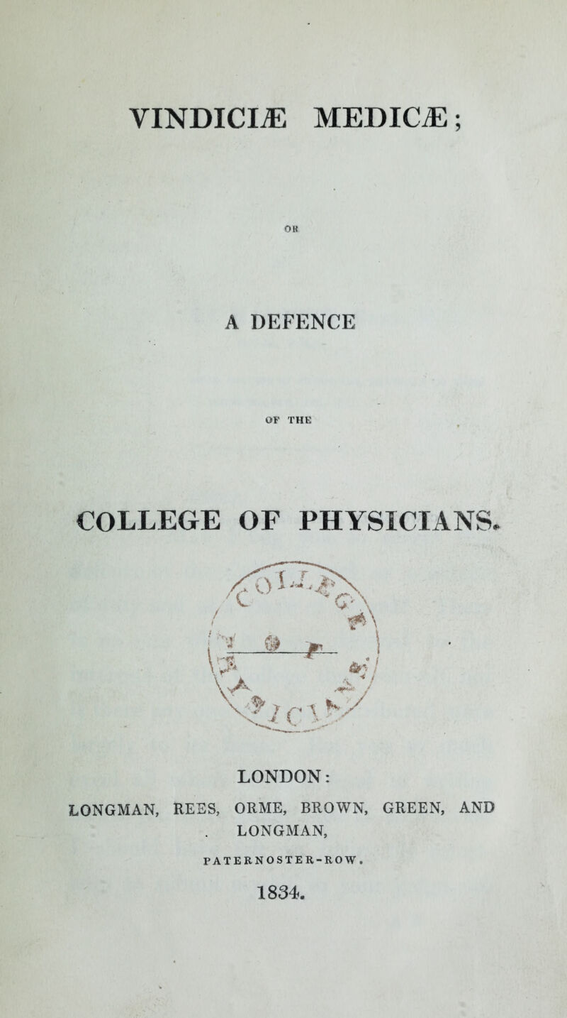 VINDICI.E MEDICiE; A DEFENCE OF THE COLLEGE OF PHYSICIANS. LONDON: LONGMAN, RESS, ORME, BROWN, GREEN, AND LONGMAN, PATERNOSTER-ROW. 1834.