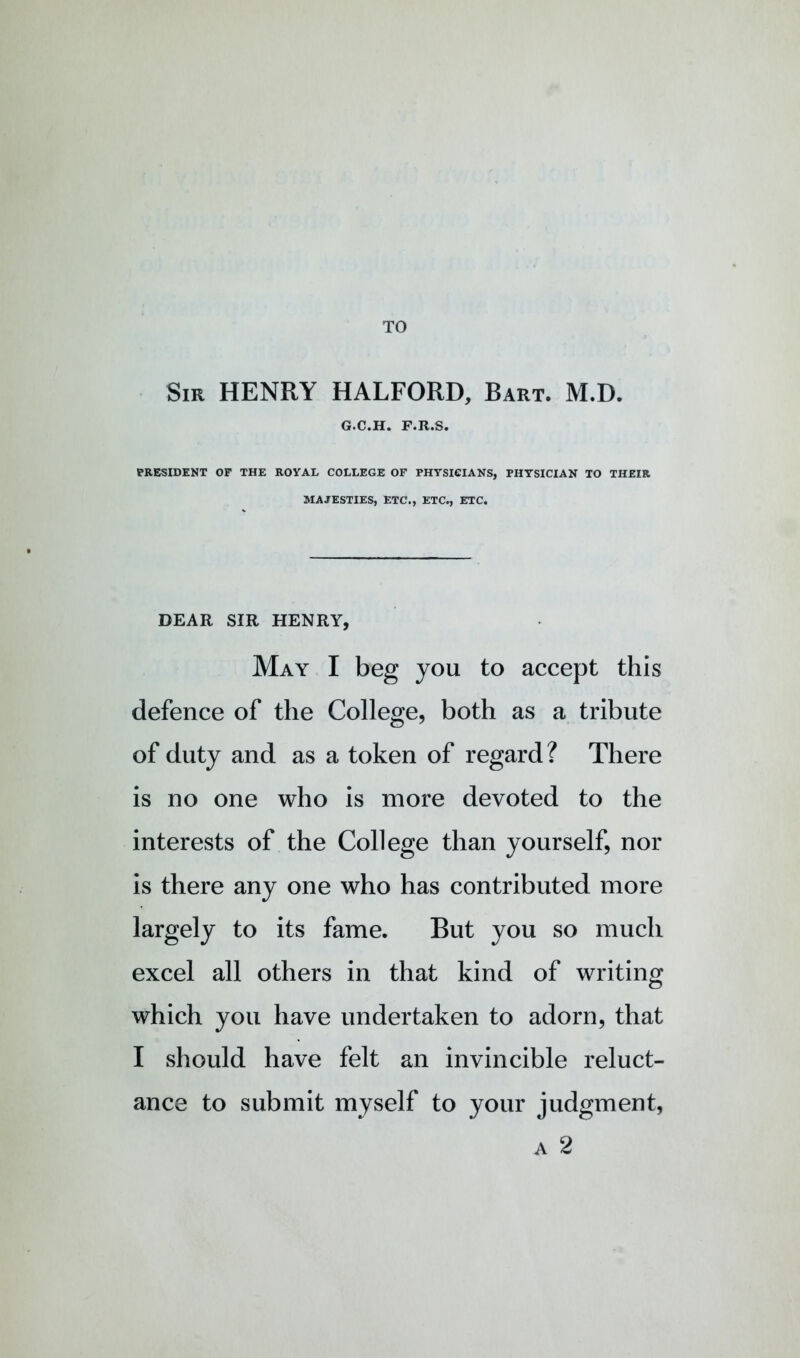 TO Sir henry HALFORD, Bart. M.D. G.C.H. F.R.S. PRESIDENT OF THE ROYAL COLLEGE OF PHYSICIANS, PHYSICIAN TO THEIR MAJESTIES, ETC., ETC., ETC. DEAR SIR HENRY, May I beg you to accept this defence of the College, both as a tribute of duty and as a token of regard? There is no one who is more devoted to the interests of the College than yourself, nor is there any one who has contributed more largely to its fame. But you so much excel all others in that kind of writing which you have undertaken to adorn, that I should have felt an invincible reluct- ance to submit myself to your judgment,