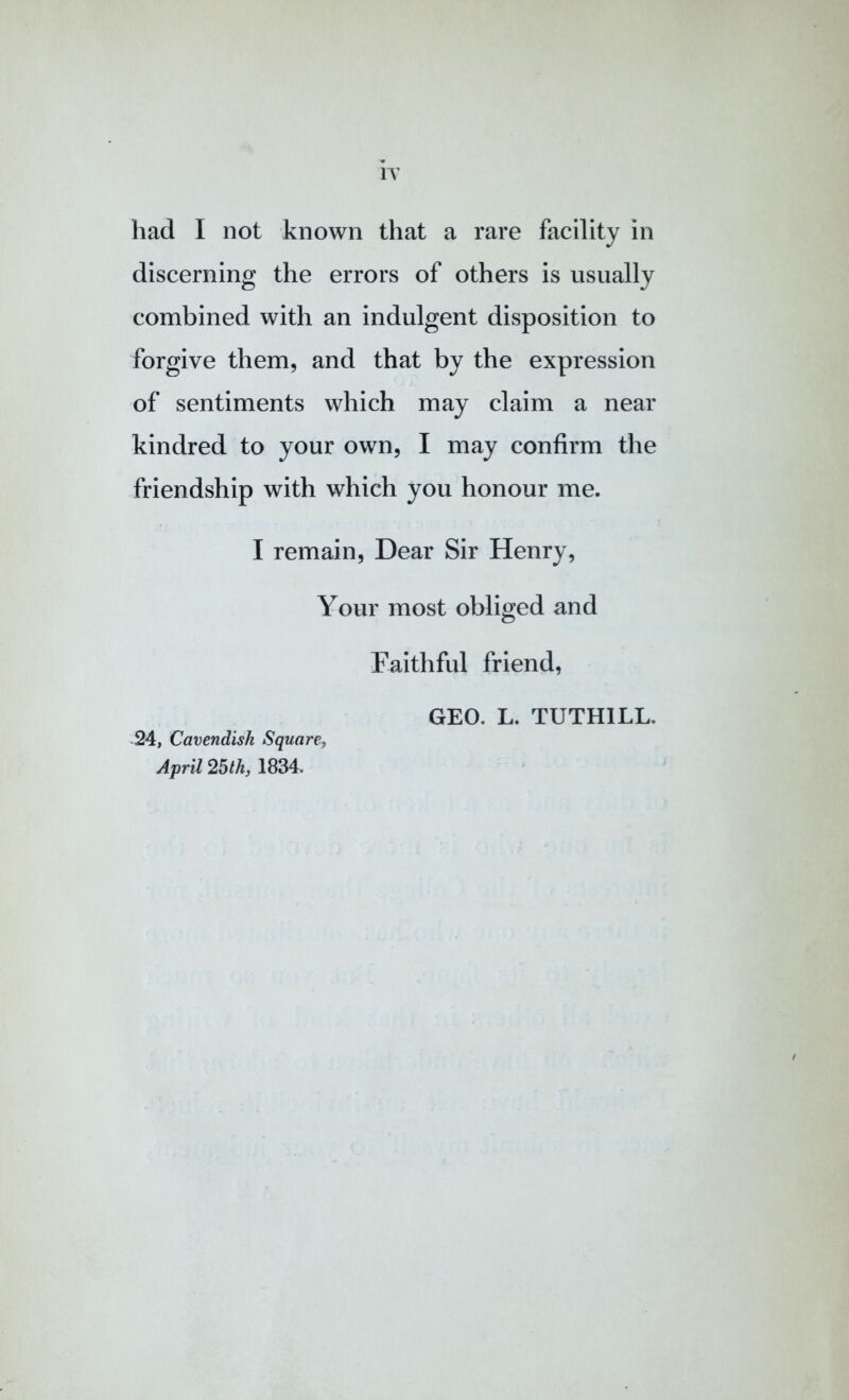 IT had I not known that a rare facility in discerning the errors of others is usually combined with an indulgent disposition to forgive them, and that by the expression of sentiments which may claim a near kindred to your own, I may confirm the friendship with which you honour me. I remain. Dear Sir Henry, Your most obliged and Faithful friend, GEO. L. TUTHILL. 24, Cavendish Square, April 25th, 1834.