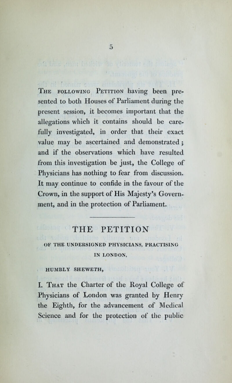 The following Petition having been pre- sented to both Houses of Parliament during the present session, it becomes important that the allegations which it contains should be care- fully investigated, in order that their exact value may be ascertained and demonstrated; and if the observations which have resulted from this investigation be just, the College of Physicians has nothing to fear from discussion. It may continue to confide in the favour of the Crown, in the support of His Majesty’s Govern- ment, and in the protection of Parliament. THE PETITION OF THE UNDERSIGNED PHYSICIANS, PRACTISING IN LONDON, HUMBLY SHEWETH, L That the Charter of the Royal College of Physicians of London was granted by Henry the Eighth, for the advancement of Medical Science and for the protection of the public