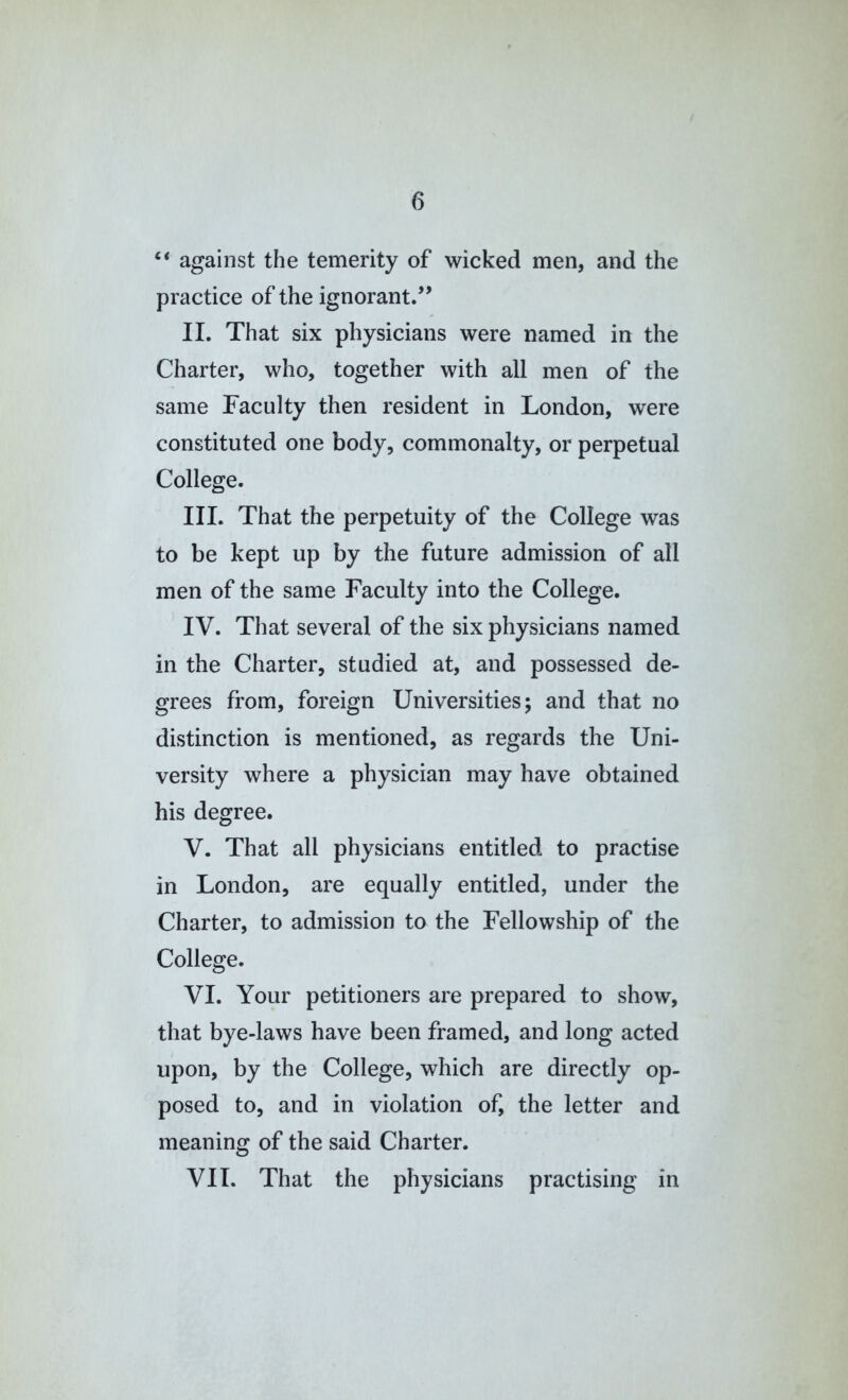 ‘‘ against the temerity of wicked men, and the practice of the ignorant.” II. That six physicians were named in the Charter, who, together with all men of the same Faculty then resident in London, were constituted one body, commonalty, or perpetual College. III. That the perpetuity of the College was to be kept up by the future admission of all men of the same Faculty into the College. IV. That several of the six physicians named in the Charter, studied at, and possessed de- grees from, foreign Universities; and that no distinction is mentioned, as regards the Uni- versity where a physician may have obtained his degree. V. That all physicians entitled to practise in London, are equally entitled, under the Charter, to admission to the Fellowship of the College. VI. Your petitioners are prepared to show, that bye-laws have been framed, and long acted upon, by the College, which are directly op- posed to, and in violation of, the letter and meaning of the said Charter. VII. That the physicians practising in